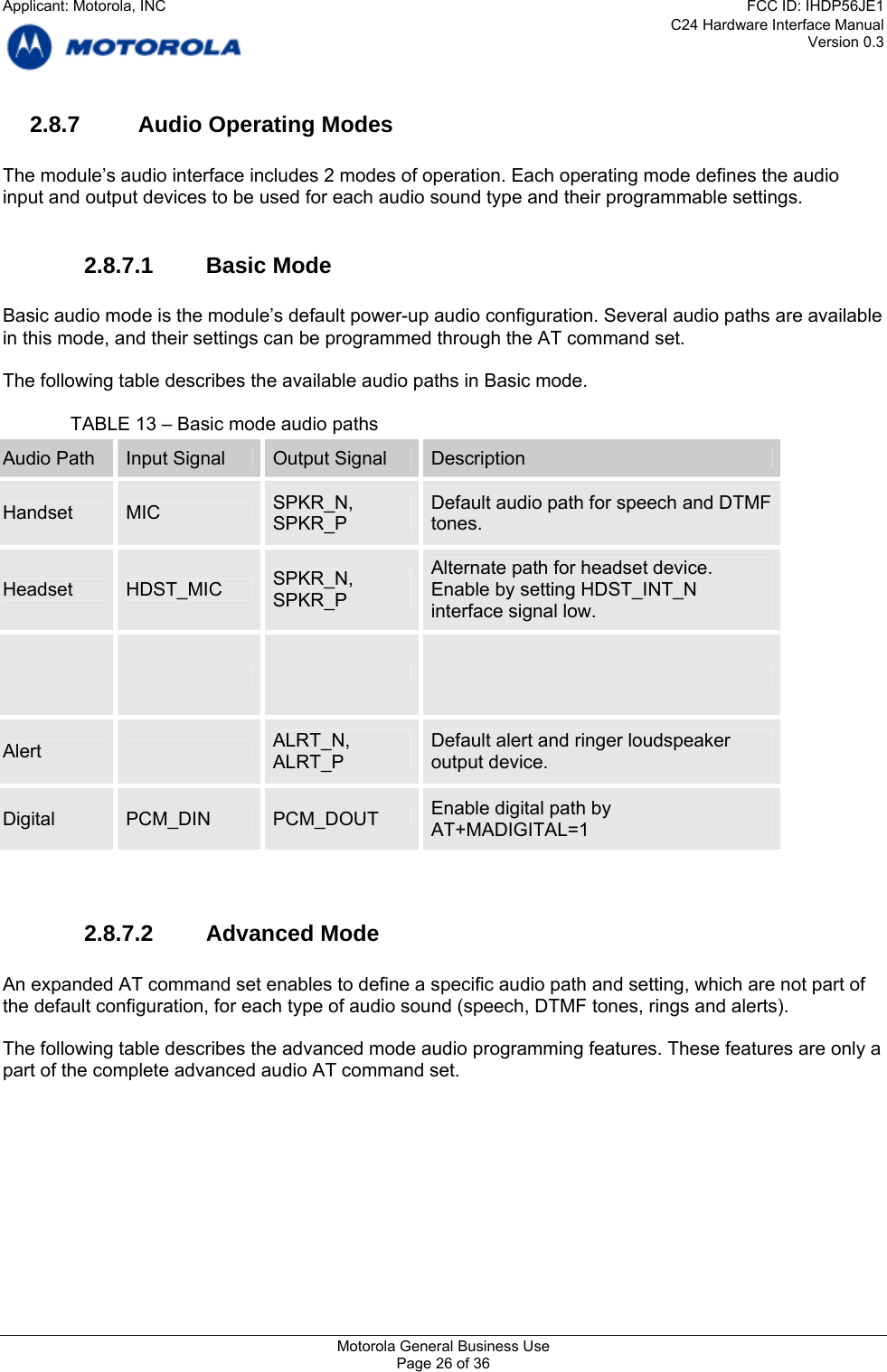 C24 Hardware Interface Manual Version 0.3 2.8.7  Audio Operating Modes  The module’s audio interface includes 2 modes of operation. Each operating mode defines the audio input and output devices to be used for each audio sound type and their programmable settings.  2.8.7.1 Basic Mode  Basic audio mode is the module’s default power-up audio configuration. Several audio paths are available in this mode, and their settings can be programmed through the AT command set.  The following table describes the available audio paths in Basic mode.    TABLE 13 – Basic mode audio paths Audio Path  Input Signal  Output Signal  Description SPKR_N,  Default audio path for speech and DTMF Handset  MIC  SPKR_P  tones. Alternate path for headset device. SPKR_N, Headset  HDST_MIC  Enable by setting HDST_INT_N SPKR_P  interface signal low.        ALRT_N,  Default alert and ringer loudspeaker Alert   ALRT_P  output device. Enable digital path by Digital  PCM_DIN  PCM_DOUT  AT+MADIGITAL=1   2.8.7.2 Advanced Mode  An expanded AT command set enables to define a specific audio path and setting, which are not part of the default configuration, for each type of audio sound (speech, DTMF tones, rings and alerts).  The following table describes the advanced mode audio programming features. These features are only a part of the complete advanced audio AT command set.  Motorola General Business Use Page 26 of 36 Applicant: Motorola, INCFCC ID: IHDP56JE1