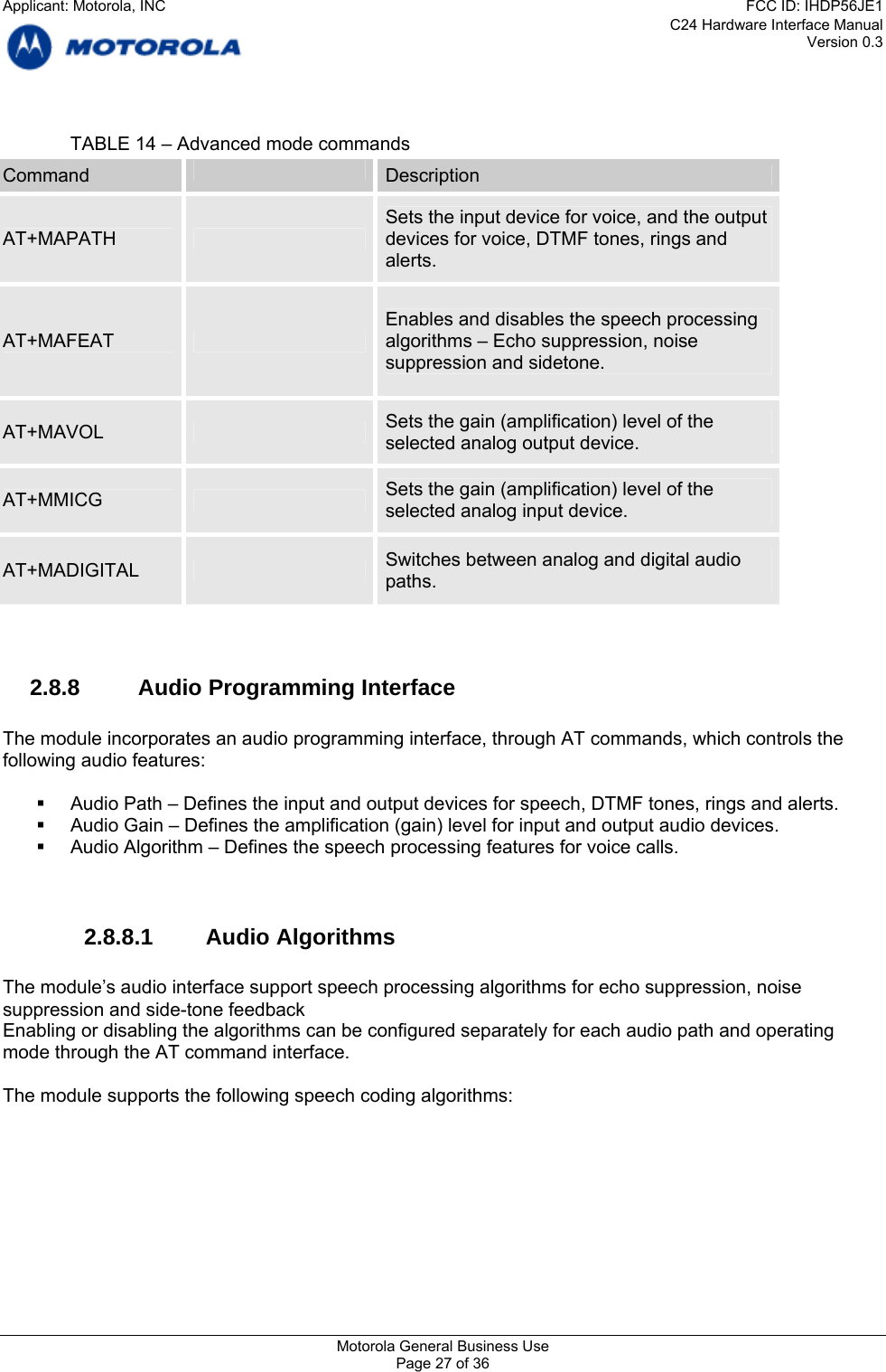 C24 Hardware Interface Manual Version 0.3    TABLE 14 – Advanced mode commands  Command  Description Sets the input device for voice, and the output AT+MAPATH   devices for voice, DTMF tones, rings and alerts. Enables and disables the speech processing AT+MAFEAT   algorithms – Echo suppression, noise suppression and sidetone. Sets the gain (amplification) level of the AT+MAVOL   selected analog output device. Sets the gain (amplification) level of the AT+MMICG   selected analog input device. Switches between analog and digital audio AT+MADIGITAL   paths.   2.8.8 Audio Programming Interface  The module incorporates an audio programming interface, through AT commands, which controls the following audio features:    Audio Path – Defines the input and output devices for speech, DTMF tones, rings and alerts.   Audio Gain – Defines the amplification (gain) level for input and output audio devices.   Audio Algorithm – Defines the speech processing features for voice calls.   2.8.8.1 Audio Algorithms  The module’s audio interface support speech processing algorithms for echo suppression, noise suppression and side-tone feedback Enabling or disabling the algorithms can be configured separately for each audio path and operating mode through the AT command interface.  The module supports the following speech coding algorithms:  Motorola General Business Use Page 27 of 36 Applicant: Motorola, INCFCC ID: IHDP56JE1