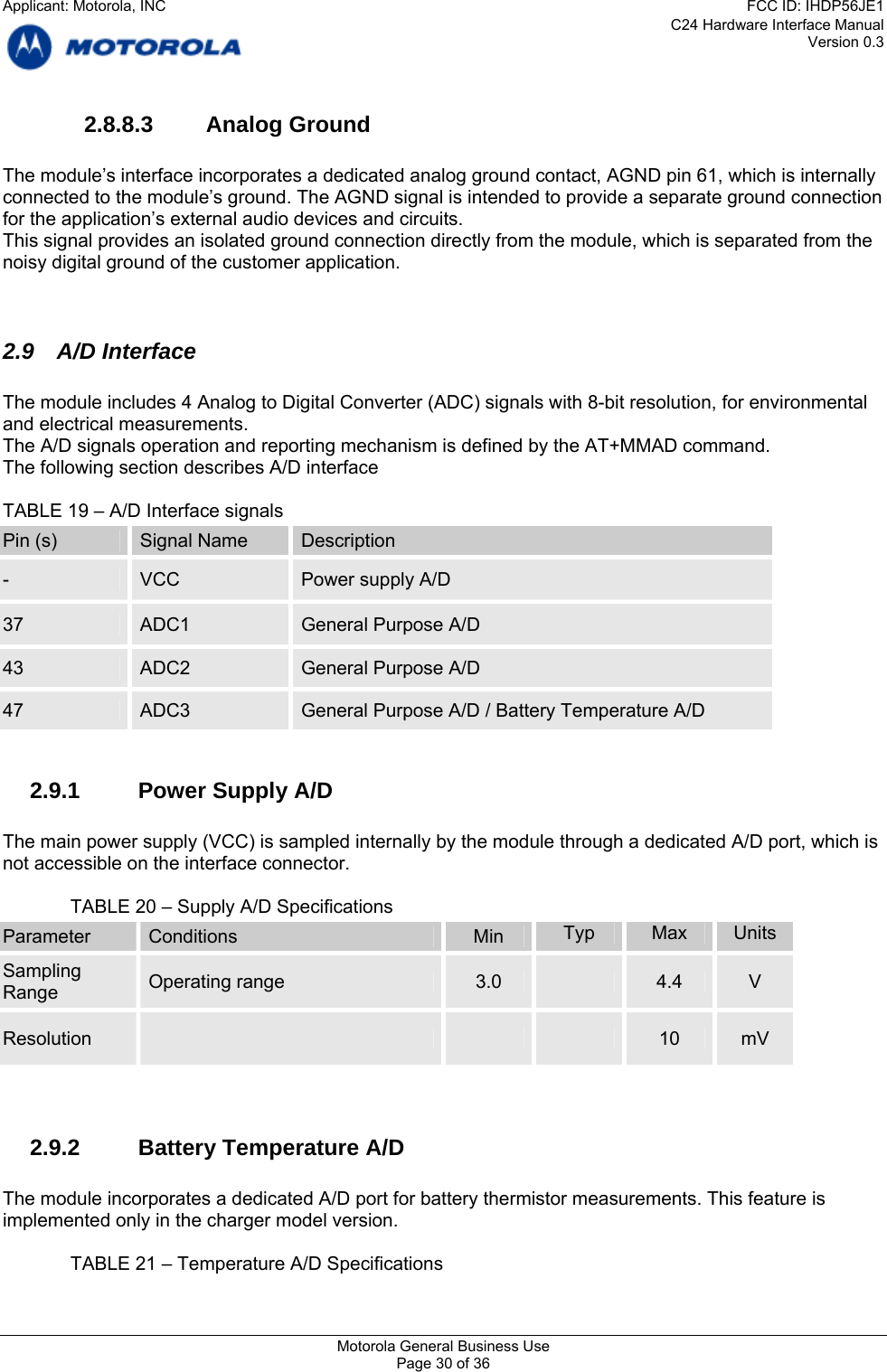 C24 Hardware Interface Manual Version 0.3 2.8.8.3 Analog Ground  The module’s interface incorporates a dedicated analog ground contact, AGND pin 61, which is internally connected to the module’s ground. The AGND signal is intended to provide a separate ground connection for the application’s external audio devices and circuits. This signal provides an isolated ground connection directly from the module, which is separated from the noisy digital ground of the customer application.    2.9 A/D Interface  The module includes 4 Analog to Digital Converter (ADC) signals with 8-bit resolution, for environmental and electrical measurements.  The A/D signals operation and reporting mechanism is defined by the AT+MMAD command.  The following section describes A/D interface  TABLE 19 – A/D Interface signals Pin (s)  Signal Name  Description -  VCC  Power supply A/D 37  ADC1  General Purpose A/D 43  ADC2  General Purpose A/D 47  ADC3  General Purpose A/D / Battery Temperature A/D  2.9.1  Power Supply A/D  The main power supply (VCC) is sampled internally by the module through a dedicated A/D port, which is not accessible on the interface connector.  TABLE 20 – Supply A/D Specifications Parameter  Conditions  Min  Typ  Max  Units Sampling  Operating range  3.0   4.4  V Range Resolution        10  mV   2.9.2  Battery Temperature A/D  The module incorporates a dedicated A/D port for battery thermistor measurements. This feature is implemented only in the charger model version.  TABLE 21 – Temperature A/D Specifications Motorola General Business Use Page 30 of 36 Applicant: Motorola, INCFCC ID: IHDP56JE1