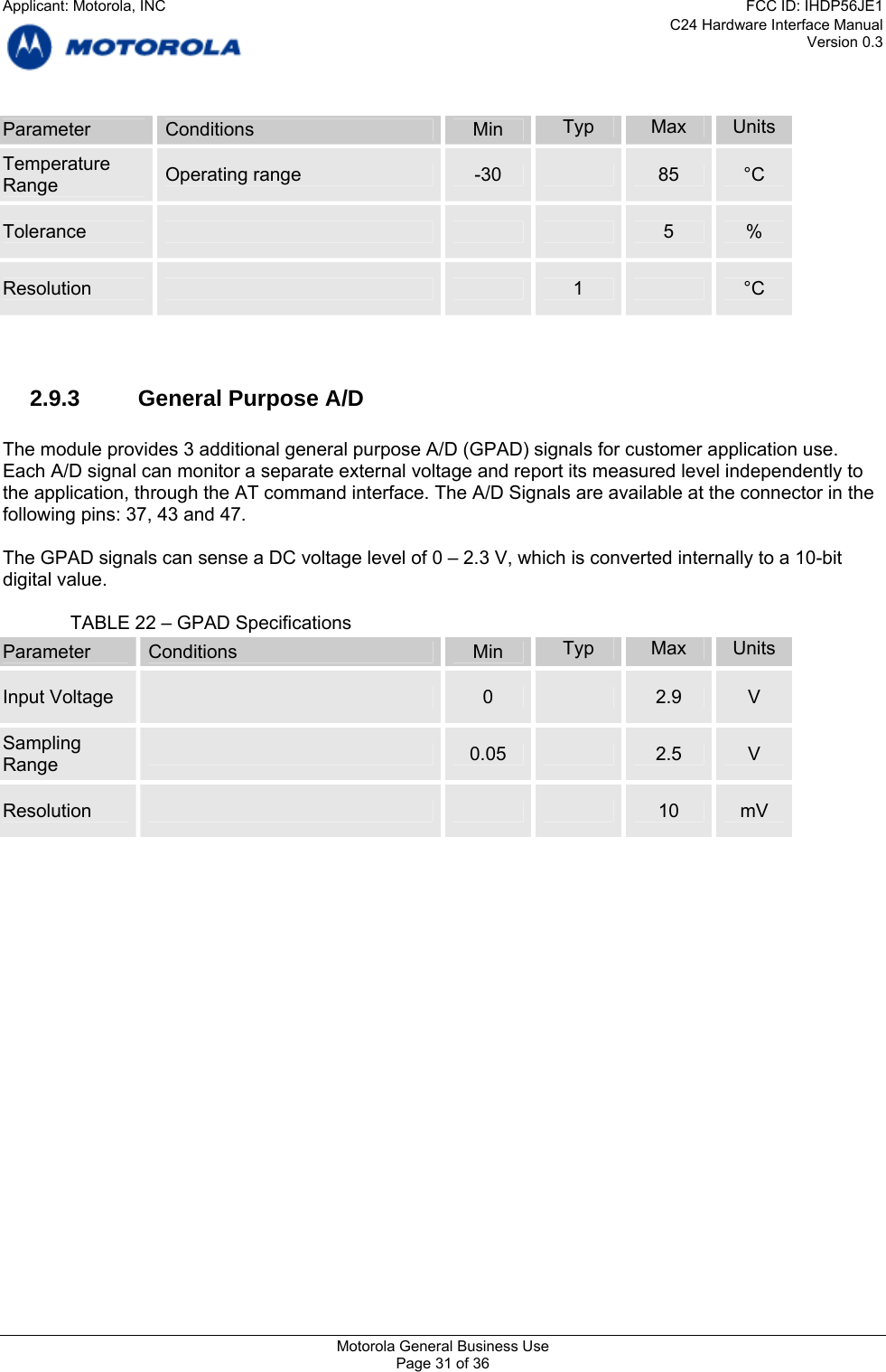 C24 Hardware Interface Manual Version 0.3 Parameter  Conditions  Min  Typ  Max  Units Temperature  Operating range  -30   85  °C Range Tolerance        5  % Resolution      1   °C   2.9.3  General Purpose A/D  The module provides 3 additional general purpose A/D (GPAD) signals for customer application use. Each A/D signal can monitor a separate external voltage and report its measured level independently to the application, through the AT command interface. The A/D Signals are available at the connector in the following pins: 37, 43 and 47.  The GPAD signals can sense a DC voltage level of 0 – 2.3 V, which is converted internally to a 10-bit digital value.      TABLE 22 – GPAD Specifications Parameter  Conditions  Min  Typ  Max  Units Input Voltage   0   2.9  V Sampling   0.05   2.5  V Range Resolution        10  mV    Motorola General Business Use Page 31 of 36 Applicant: Motorola, INCFCC ID: IHDP56JE1