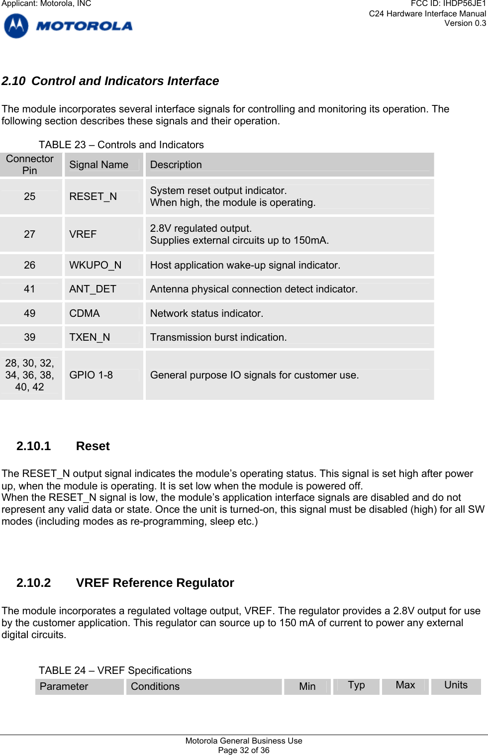 C24 Hardware Interface Manual Version 0.3 2.10  Control and Indicators Interface  The module incorporates several interface signals for controlling and monitoring its operation. The following section describes these signals and their operation.    TABLE 23 – Controls and Indicators Connector  Signal Name  Description Pin System reset output indicator. 25  RESET_N  When high, the module is operating. 2.8V regulated output. 27  VREF  Supplies external circuits up to 150mA. 26  WKUPO_N  Host application wake-up signal indicator. 41  ANT_DET  Antenna physical connection detect indicator. 49  CDMA  Network status indicator. 39  TXEN_N  Transmission burst indication. 28, 30, 32, 34, 36, 38,  GPIO 1-8  General purpose IO signals for customer use. 40, 42   2.10.1 Reset  The RESET_N output signal indicates the module’s operating status. This signal is set high after power up, when the module is operating. It is set low when the module is powered off. When the RESET_N signal is low, the module’s application interface signals are disabled and do not represent any valid data or state. Once the unit is turned-on, this signal must be disabled (high) for all SW modes (including modes as re-programming, sleep etc.)     2.10.2  VREF Reference Regulator  The module incorporates a regulated voltage output, VREF. The regulator provides a 2.8V output for use by the customer application. This regulator can source up to 150 mA of current to power any external digital circuits.     TABLE 24 – VREF Specifications Parameter  Conditions  Min  Typ  Max  Units Motorola General Business Use Page 32 of 36 Applicant: Motorola, INCFCC ID: IHDP56JE1