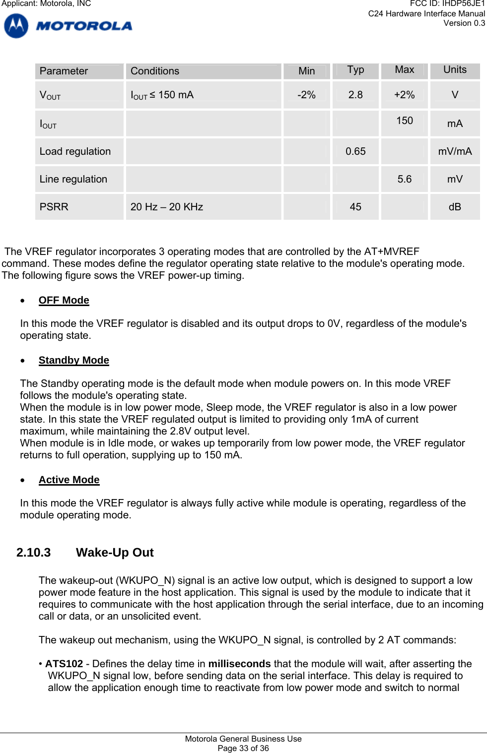 C24 Hardware Interface Manual Version 0.3 Parameter  Conditions  Min  Typ  Max  Units VOUT  IOUT ≤ 150 mA  -2%  2.8  +2%  V  150 IOUT      mA  Load regulation      0.65   mV/mA Line regulation        5.6  mV PSRR  20 Hz – 20 KHz   45   dB    The VREF regulator incorporates 3 operating modes that are controlled by the AT+MVREF command. These modes define the regulator operating state relative to the module&apos;s operating mode. The following figure sows the VREF power-up timing.  • OFF Mode  In this mode the VREF regulator is disabled and its output drops to 0V, regardless of the module&apos;s operating state.  • Standby Mode  The Standby operating mode is the default mode when module powers on. In this mode VREF follows the module&apos;s operating state. When the module is in low power mode, Sleep mode, the VREF regulator is also in a low power state. In this state the VREF regulated output is limited to providing only 1mA of current maximum, while maintaining the 2.8V output level. When module is in Idle mode, or wakes up temporarily from low power mode, the VREF regulator returns to full operation, supplying up to 150 mA.  • Active Mode  In this mode the VREF regulator is always fully active while module is operating, regardless of the module operating mode.  2.10.3 Wake-Up Out  The wakeup-out (WKUPO_N) signal is an active low output, which is designed to support a low power mode feature in the host application. This signal is used by the module to indicate that it requires to communicate with the host application through the serial interface, due to an incoming call or data, or an unsolicited event.  The wakeup out mechanism, using the WKUPO_N signal, is controlled by 2 AT commands:  • ATS102 - Defines the delay time in milliseconds that the module will wait, after asserting the WKUPO_N signal low, before sending data on the serial interface. This delay is required to allow the application enough time to reactivate from low power mode and switch to normal Motorola General Business Use Page 33 of 36 Applicant: Motorola, INCFCC ID: IHDP56JE1