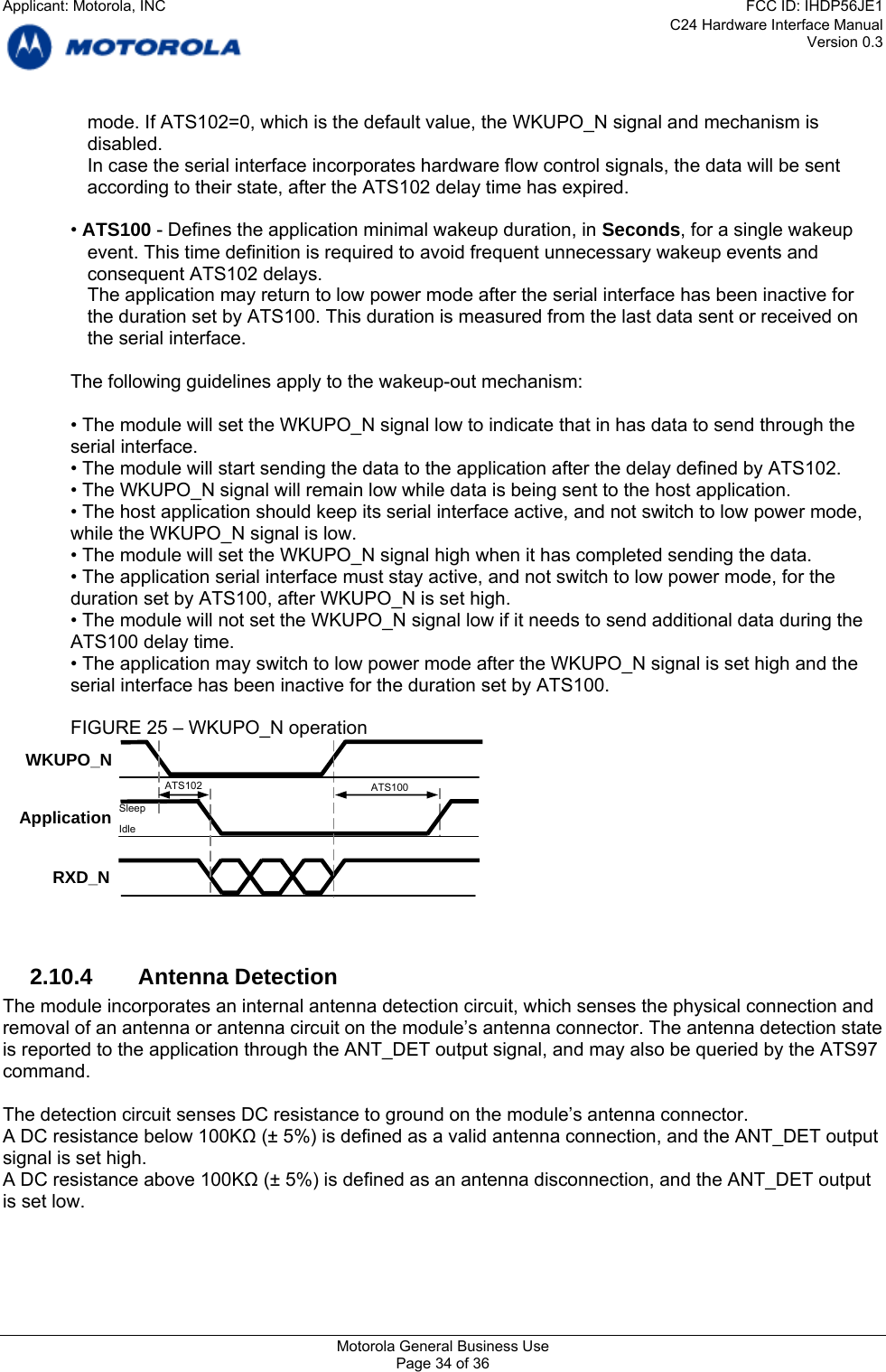 C24 Hardware Interface Manual Version 0.3 mode. If ATS102=0, which is the default value, the WKUPO_N signal and mechanism is disabled.    In case the serial interface incorporates hardware flow control signals, the data will be sent according to their state, after the ATS102 delay time has expired.  • ATS100 - Defines the application minimal wakeup duration, in Seconds, for a single wakeup event. This time definition is required to avoid frequent unnecessary wakeup events and consequent ATS102 delays. The application may return to low power mode after the serial interface has been inactive for the duration set by ATS100. This duration is measured from the last data sent or received on the serial interface.   The following guidelines apply to the wakeup-out mechanism:  • The module will set the WKUPO_N signal low to indicate that in has data to send through the serial interface. • The module will start sending the data to the application after the delay defined by ATS102. • The WKUPO_N signal will remain low while data is being sent to the host application. • The host application should keep its serial interface active, and not switch to low power mode, while the WKUPO_N signal is low. • The module will set the WKUPO_N signal high when it has completed sending the data. • The application serial interface must stay active, and not switch to low power mode, for the duration set by ATS100, after WKUPO_N is set high. • The module will not set the WKUPO_N signal low if it needs to send additional data during the ATS100 delay time. • The application may switch to low power mode after the WKUPO_N signal is set high and the serial interface has been inactive for the duration set by ATS100.  FIGURE 25 – WKUPO_N operation  Application WKUPO_N RXD_N ATS100 Sleep Idle ATS102   2.10.4 Antenna Detection The module incorporates an internal antenna detection circuit, which senses the physical connection and removal of an antenna or antenna circuit on the module’s antenna connector. The antenna detection state is reported to the application through the ANT_DET output signal, and may also be queried by the ATS97 command.  The detection circuit senses DC resistance to ground on the module’s antenna connector. A DC resistance below 100KΩ (± 5%) is defined as a valid antenna connection, and the ANT_DET output signal is set high. A DC resistance above 100KΩ (± 5%) is defined as an antenna disconnection, and the ANT_DET output is set low.   Motorola General Business Use Page 34 of 36 Applicant: Motorola, INCFCC ID: IHDP56JE1