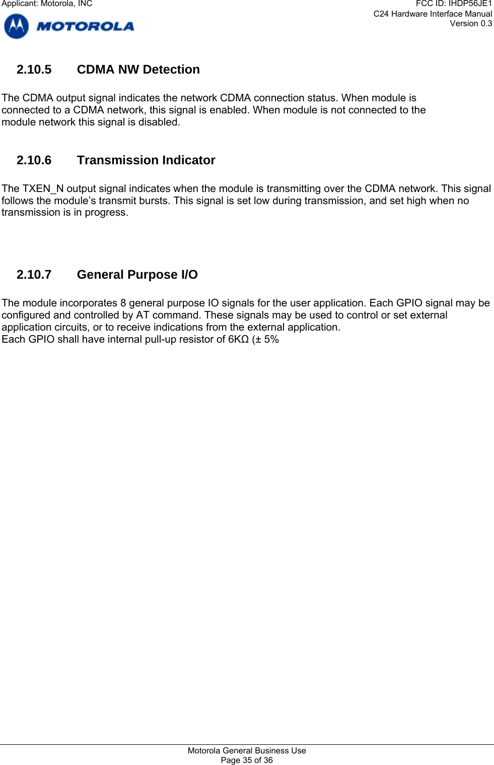 C24 Hardware Interface Manual Version 0.3 2.10.5  CDMA NW Detection  The CDMA output signal indicates the network CDMA connection status. When module is connected to a CDMA network, this signal is enabled. When module is not connected to the module network this signal is disabled.  2.10.6 Transmission Indicator  The TXEN_N output signal indicates when the module is transmitting over the CDMA network. This signal follows the module’s transmit bursts. This signal is set low during transmission, and set high when no transmission is in progress.     2.10.7  General Purpose I/O  The module incorporates 8 general purpose IO signals for the user application. Each GPIO signal may be configured and controlled by AT command. These signals may be used to control or set external application circuits, or to receive indications from the external application. Each GPIO shall have internal pull-up resistor of 6KΩ (± 5%   Motorola General Business Use Page 35 of 36 Applicant: Motorola, INCFCC ID: IHDP56JE1