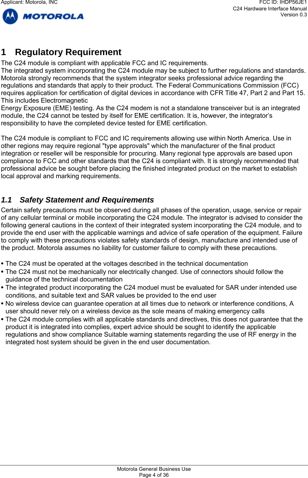 C24 Hardware Interface Manual Version 0.3 1 Regulatory Requirement The C24 module is compliant with applicable FCC and IC requirements. The integrated system incorporating the C24 module may be subject to further regulations and standards. Motorola strongly recommends that the system integrator seeks professional advice regarding the regulations and standards that apply to their product. The Federal Communications Commission (FCC) requires application for certification of digital devices in accordance with CFR Title 47, Part 2 and Part 15. This includes Electromagnetic Energy Exposure (EME) testing. As the C24 modem is not a standalone transceiver but is an integrated module, the C24 cannot be tested by itself for EME certification. It is, however, the integrator’s responsibility to have the completed device tested for EME certification.  The C24 module is compliant to FCC and IC requirements allowing use within North America. Use in other regions may require regional &quot;type approvals&quot; which the manufacturer of the final product integration or reseller will be responsible for procuring. Many regional type approvals are based upon compliance to FCC and other standards that the C24 is compliant with. It is strongly recommended that professional advice be sought before placing the finished integrated product on the market to establish local approval and marking requirements.  1.1  Safety Statement and Requirements Certain safety precautions must be observed during all phases of the operation, usage, service or repair of any cellular terminal or mobile incorporating the C24 module. The integrator is advised to consider the following general cautions in the context of their integrated system incorporating the C24 module, and to provide the end user with the applicable warnings and advice of safe operation of the equipment. Failure to comply with these precautions violates safety standards of design, manufacture and intended use of the product. Motorola assumes no liability for customer failure to comply with these precautions.  • The C24 must be operated at the voltages described in the technical documentation • The C24 must not be mechanically nor electrically changed. Use of connectors should follow the guidance of the technical documentation • The integrated product incorporating the C24 moduel must be evaluated for SAR under intended use conditions, and suitable text and SAR values be provided to the end user • No wireless device can guarantee operation at all times due to network or interference conditions, A user should never rely on a wireless device as the sole means of making emergency calls • The C24 module complies with all applicable standards and directives, this does not guarantee that the product it is integrated into complies, expert advice should be sought to identify the applicable regulations and show compliance Suitable warning statements regarding the use of RF energy in the integrated host system should be given in the end user documentation.     Motorola General Business Use Page 4 of 36 Applicant: Motorola, INCFCC ID: IHDP56JE1