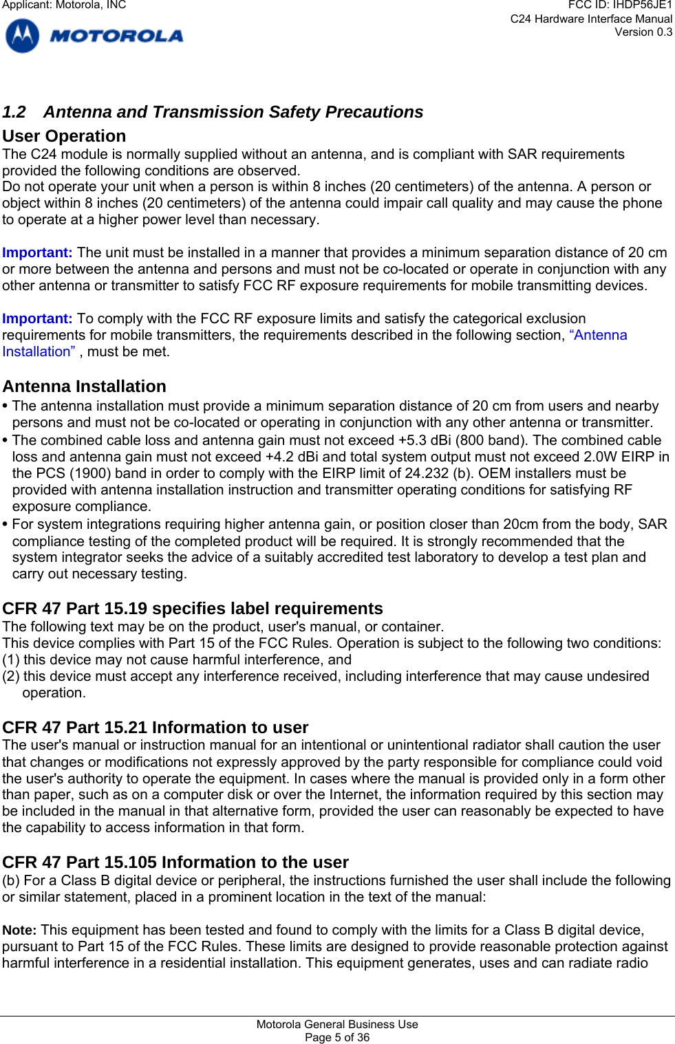 C24 Hardware Interface Manual Version 0.3 1.2  Antenna and Transmission Safety Precautions User Operation The C24 module is normally supplied without an antenna, and is compliant with SAR requirements provided the following conditions are observed. Do not operate your unit when a person is within 8 inches (20 centimeters) of the antenna. A person or object within 8 inches (20 centimeters) of the antenna could impair call quality and may cause the phone to operate at a higher power level than necessary.  Important: The unit must be installed in a manner that provides a minimum separation distance of 20 cm or more between the antenna and persons and must not be co-located or operate in conjunction with any other antenna or transmitter to satisfy FCC RF exposure requirements for mobile transmitting devices.  Important: To comply with the FCC RF exposure limits and satisfy the categorical exclusion requirements for mobile transmitters, the requirements described in the following section, “Antenna Installation” , must be met.  Antenna Installation • The antenna installation must provide a minimum separation distance of 20 cm from users and nearby persons and must not be co-located or operating in conjunction with any other antenna or transmitter. • The combined cable loss and antenna gain must not exceed +5.3 dBi (800 band). The combined cable loss and antenna gain must not exceed +4.2 dBi and total system output must not exceed 2.0W EIRP in the PCS (1900) band in order to comply with the EIRP limit of 24.232 (b). OEM installers must be provided with antenna installation instruction and transmitter operating conditions for satisfying RF exposure compliance. • For system integrations requiring higher antenna gain, or position closer than 20cm from the body, SAR compliance testing of the completed product will be required. It is strongly recommended that the system integrator seeks the advice of a suitably accredited test laboratory to develop a test plan and carry out necessary testing.  CFR 47 Part 15.19 specifies label requirements The following text may be on the product, user&apos;s manual, or container. This device complies with Part 15 of the FCC Rules. Operation is subject to the following two conditions: (1) this device may not cause harmful interference, and (2) this device must accept any interference received, including interference that may cause undesired operation.  CFR 47 Part 15.21 Information to user The user&apos;s manual or instruction manual for an intentional or unintentional radiator shall caution the user that changes or modifications not expressly approved by the party responsible for compliance could void the user&apos;s authority to operate the equipment. In cases where the manual is provided only in a form other than paper, such as on a computer disk or over the Internet, the information required by this section may be included in the manual in that alternative form, provided the user can reasonably be expected to have the capability to access information in that form.  CFR 47 Part 15.105 Information to the user (b) For a Class B digital device or peripheral, the instructions furnished the user shall include the following or similar statement, placed in a prominent location in the text of the manual:  Note: This equipment has been tested and found to comply with the limits for a Class B digital device, pursuant to Part 15 of the FCC Rules. These limits are designed to provide reasonable protection against harmful interference in a residential installation. This equipment generates, uses and can radiate radio Motorola General Business Use Page 5 of 36 Applicant: Motorola, INCFCC ID: IHDP56JE1