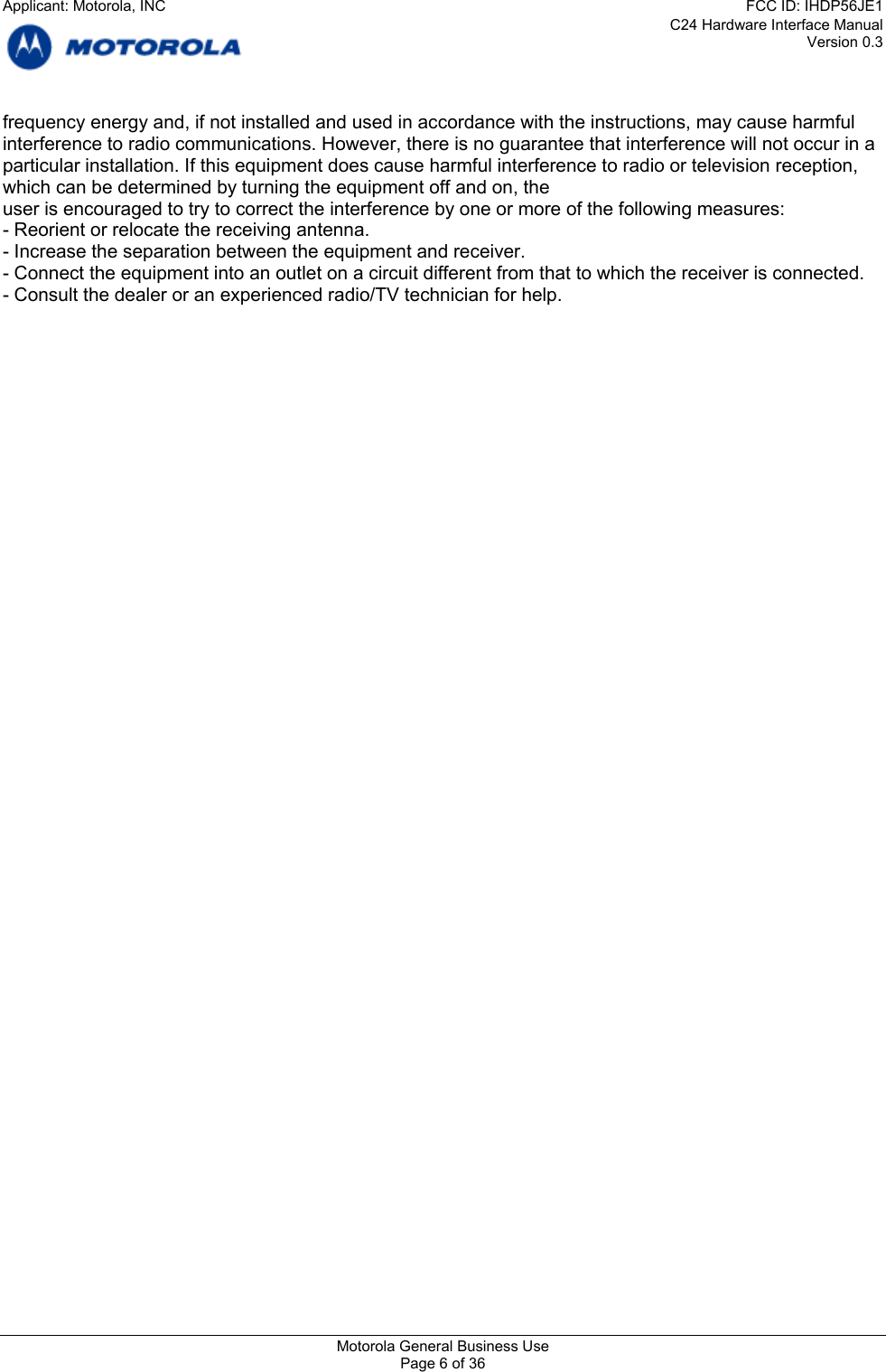 C24 Hardware Interface Manual Version 0.3 frequency energy and, if not installed and used in accordance with the instructions, may cause harmful interference to radio communications. However, there is no guarantee that interference will not occur in a particular installation. If this equipment does cause harmful interference to radio or television reception, which can be determined by turning the equipment off and on, the user is encouraged to try to correct the interference by one or more of the following measures: - Reorient or relocate the receiving antenna. - Increase the separation between the equipment and receiver. - Connect the equipment into an outlet on a circuit different from that to which the receiver is connected. - Consult the dealer or an experienced radio/TV technician for help.     Motorola General Business Use Page 6 of 36 Applicant: Motorola, INCFCC ID: IHDP56JE1