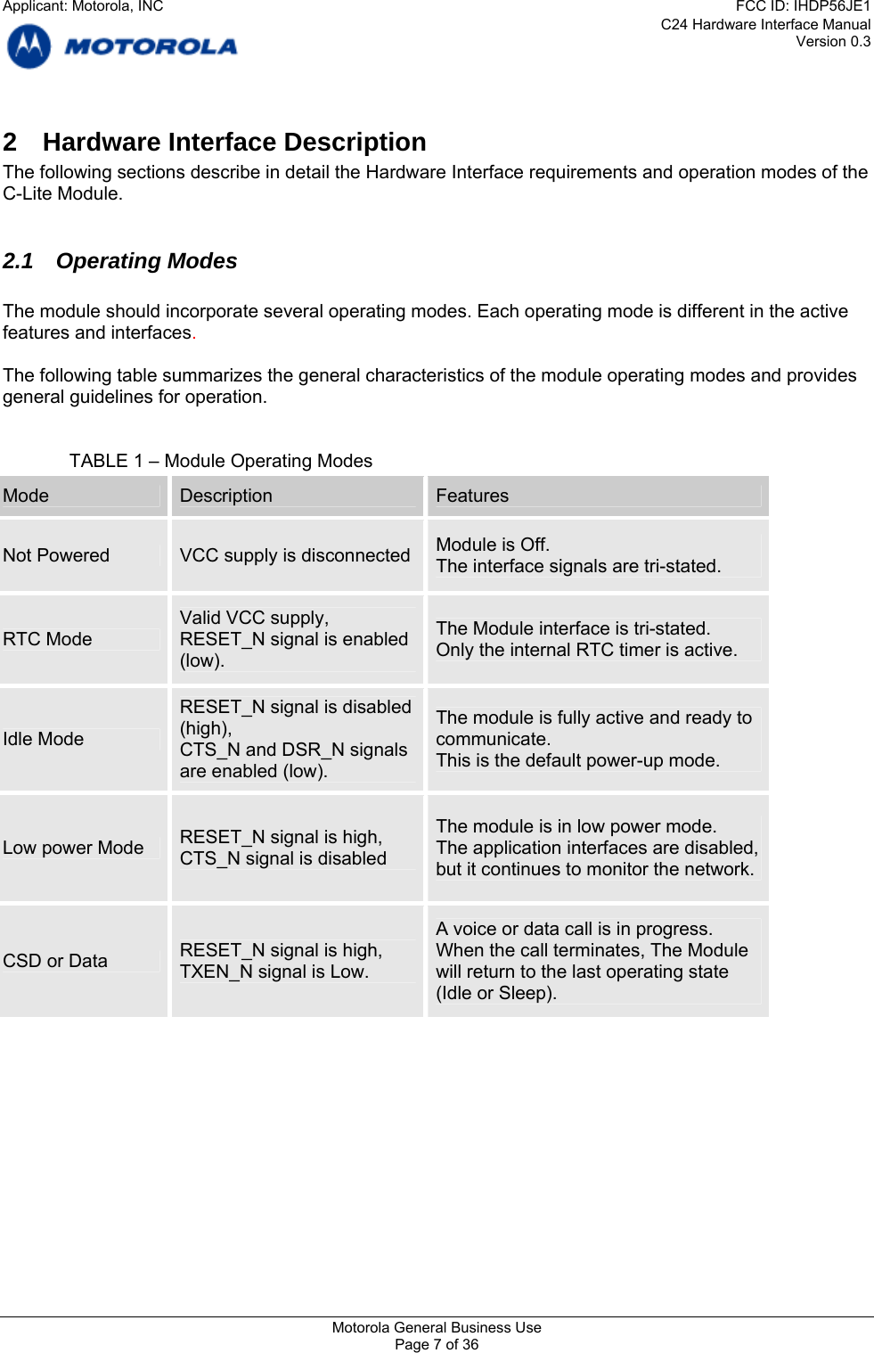 C24 Hardware Interface Manual Version 0.3 2  Hardware Interface Description The following sections describe in detail the Hardware Interface requirements and operation modes of the C-Lite Module.  2.1 Operating Modes  The module should incorporate several operating modes. Each operating mode is different in the active features and interfaces.  The following table summarizes the general characteristics of the module operating modes and provides general guidelines for operation.   TABLE 1 – Module Operating Modes Mode  Description  Features Module is Off. Not Powered  VCC supply is disconnected  The interface signals are tri-stated. Valid VCC supply,   The Module interface is tri-stated. RTC Mode  RESET_N signal is enabled  Only the internal RTC timer is active. (low). RESET_N signal is disabled  The module is fully active and ready to (high),  Idle Mode  communicate. CTS_N and DSR_N signals  This is the default power-up mode. are enabled (low). The module is in low power mode. RESET_N signal is high,  Low power Mode  The application interfaces are disabled, CTS_N signal is disabled  but it continues to monitor the network. A voice or data call is in progress. RESET_N signal is high,  When the call terminates, The Module CSD or Data  TXEN_N signal is Low.  will return to the last operating state (Idle or Sleep). Motorola General Business Use Page 7 of 36 Applicant: Motorola, INCFCC ID: IHDP56JE1