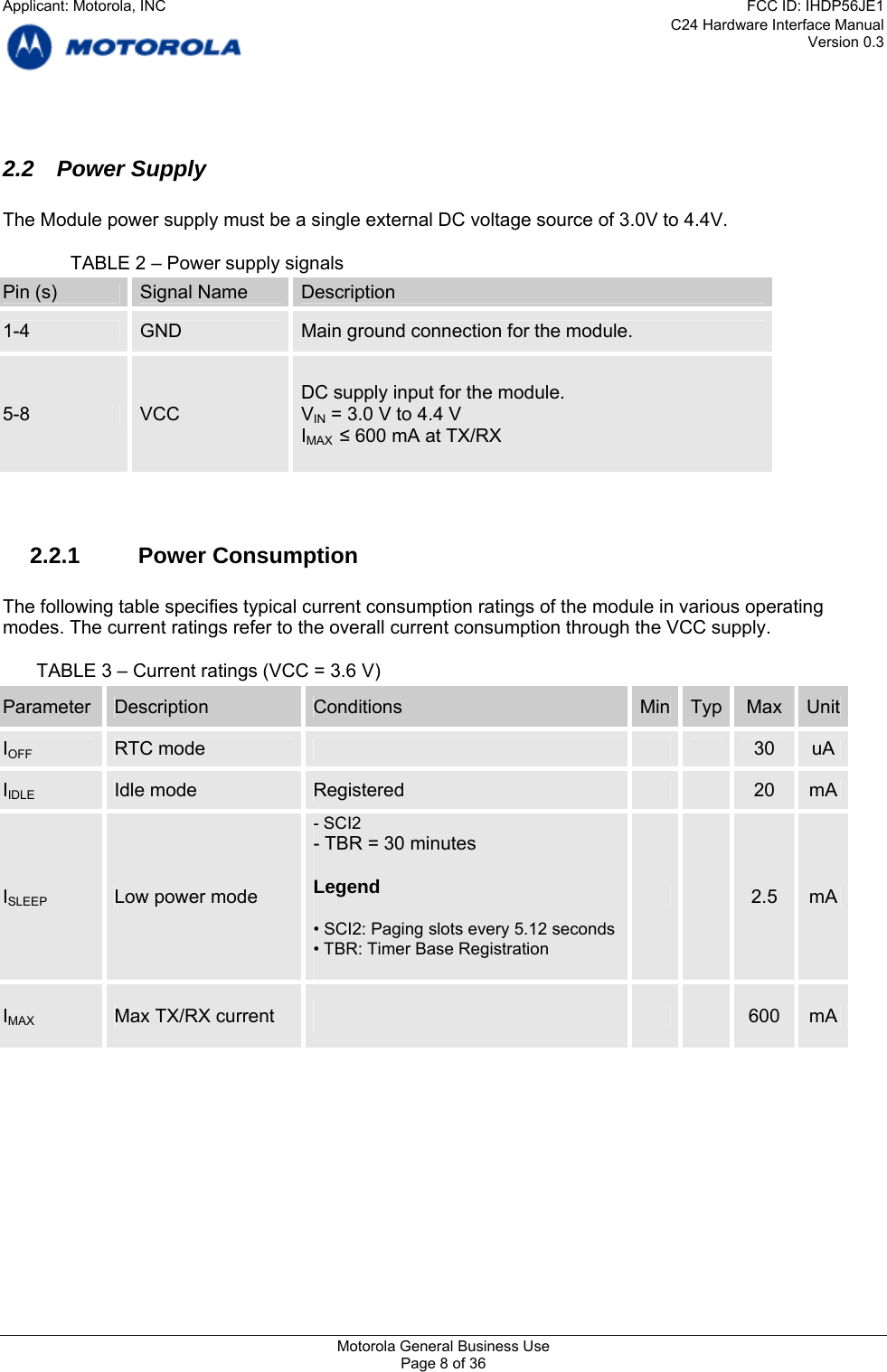 C24 Hardware Interface Manual Version 0.3  2.2 Power Supply  The Module power supply must be a single external DC voltage source of 3.0V to 4.4V.    TABLE 2 – Power supply signals Pin (s)  Signal Name  Description 1-4  GND  Main ground connection for the module. DC supply input for the module. 5-8  VCC  VIN = 3.0 V to 4.4 V IMAX  ≤ 600 mA at TX/RX   2.2.1 Power Consumption  The following table specifies typical current consumption ratings of the module in various operating modes. The current ratings refer to the overall current consumption through the VCC supply.  TABLE 3 – Current ratings (VCC = 3.6 V) Parameter  Description  Conditions  Min Typ  Max  UnitIOFF  RTC mode     30  uA IIDLE Idle mode  Registered    20  mA - SCI2 - TBR = 30 minutes  Legend ISLEEP Low power mode    2.5  mA  • SCI2: Paging slots every 5.12 seconds • TBR: Timer Base Registration     IMAX Max TX/RX current   600  mA    Motorola General Business Use Page 8 of 36 Applicant: Motorola, INCFCC ID: IHDP56JE1