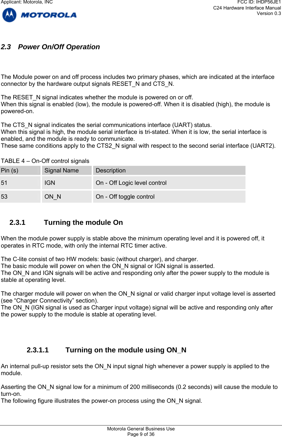 C24 Hardware Interface Manual Version 0.3 2.3  Power On/Off Operation    The Module power on and off process includes two primary phases, which are indicated at the interface connector by the hardware output signals RESET_N and CTS_N.  The RESET_N signal indicates whether the module is powered on or off. When this signal is enabled (low), the module is powered-off. When it is disabled (high), the module is powered-on.   The CTS_N signal indicates the serial communications interface (UART) status. When this signal is high, the module serial interface is tri-stated. When it is low, the serial interface is enabled, and the module is ready to communicate. These same conditions apply to the CTS2_N signal with respect to the second serial interface (UART2).  TABLE 4 – On-Off control signals Pin (s)  Signal Name  Description 51  IGN  On - Off Logic level control  53  ON_N  On - Off toggle control  2.3.1  Turning the module On  When the module power supply is stable above the minimum operating level and it is powered off, it operates in RTC mode, with only the internal RTC timer active.  The C-lite consist of two HW models: basic (without charger), and charger. The basic module will power on when the ON_N signal or IGN signal is asserted. The ON_N and IGN signals will be active and responding only after the power supply to the module is stable at operating level.  The charger module will power on when the ON_N signal or valid charger input voltage level is asserted (see “Charger Connectivity” section).  The ON_N (IGN signal is used as Charger input voltage) signal will be active and responding only after the power supply to the module is stable at operating level.    2.3.1.1  Turning on the module using ON_N  An internal pull-up resistor sets the ON_N input signal high whenever a power supply is applied to the module.  Asserting the ON_N signal low for a minimum of 200 milliseconds (0.2 seconds) will cause the module to turn-on. The following figure illustrates the power-on process using the ON_N signal. Motorola General Business Use Page 9 of 36 Applicant: Motorola, INCFCC ID: IHDP56JE1