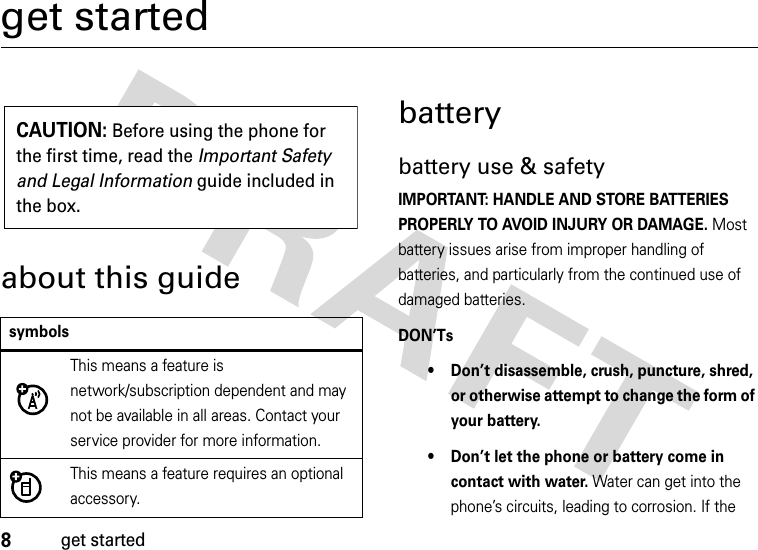 8get startedget startedabout this guidebatterybattery use &amp; safetyIMPORTANT: HANDLE AND STORE BATTERIES PROPERLY TO AVOID INJURY OR DAMAGE. Most battery issues arise from improper handling of batteries, and particularly from the continued use of damaged batteries.DON’Ts• Don’t disassemble, crush, puncture, shred, or otherwise attempt to change the form of your battery.• Don’t let the phone or battery come in contact with water. Water can get into the phone’s circuits, leading to corrosion. If the symbolsThis means a feature is network/subscription dependent and may not be available in all areas. Contact your service provider for more information.This means a feature requires an optional accessory.CAUTION: Before using the phone for the first time, read the Important Safety and Legal Information guide included in the box.