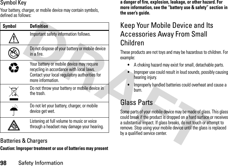 98Safety InformationSymbol KeyYour battery, charger, or mobile device may contain symbols, defined as follows:Batteries &amp; ChargersCaution: Improper treatment or use of batteries may present a danger of fire, explosion, leakage, or other hazard. For more information, see the “battery use &amp; safety” section in the user’s guide.Keep Your Mobile Device and Its Accessories Away From Small ChildrenThese products are not toys and may be hazardous to children. For example:•A choking hazard may exist for small, detachable parts.•Improper use could result in loud sounds, possibly causing hearing injury.•Improperly handled batteries could overheat and cause a burn.Glass PartsSome parts of your mobile device may be made of glass. This glass could break if the product is dropped on a hard surface or receives a substantial impact. If glass breaks, do not touch or attempt to remove. Stop using your mobile device until the glass is replaced by a qualified service center.Symbol DefinitionImportant safety information follows.Do not dispose of your battery or mobile device in a fire.Your battery or mobile device may require recycling in accordance with local laws. Contact your local regulatory authorities for more information.Do not throw your battery or mobile device in the trash.Do not let your battery, charger, or mobile device get wet.Listening at full volume to music or voice through a headset may damage your hearing.032374o032376o032375o