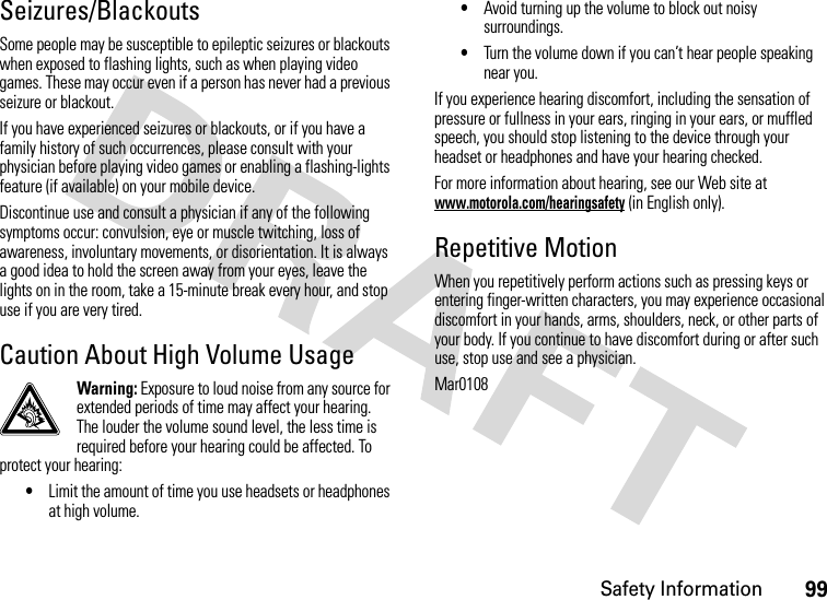 Safety Information99Seizures/BlackoutsSome people may be susceptible to epileptic seizures or blackouts when exposed to flashing lights, such as when playing video games. These may occur even if a person has never had a previous seizure or blackout.If you have experienced seizures or blackouts, or if you have a family history of such occurrences, please consult with your physician before playing video games or enabling a flashing-lights feature (if available) on your mobile device.Discontinue use and consult a physician if any of the following symptoms occur: convulsion, eye or muscle twitching, loss of awareness, involuntary movements, or disorientation. It is always a good idea to hold the screen away from your eyes, leave the lights on in the room, take a 15-minute break every hour, and stop use if you are very tired.Caution About High Volume UsageWarning: Exposure to loud noise from any source for extended periods of time may affect your hearing. The louder the volume sound level, the less time is required before your hearing could be affected. To protect your hearing:•Limit the amount of time you use headsets or headphones at high volume.•Avoid turning up the volume to block out noisy surroundings.•Turn the volume down if you can’t hear people speaking near you.If you experience hearing discomfort, including the sensation of pressure or fullness in your ears, ringing in your ears, or muffled speech, you should stop listening to the device through your headset or headphones and have your hearing checked.For more information about hearing, see our Web site at www.motorola.com/hearingsafety (in English only).Repetitive MotionWhen you repetitively perform actions such as pressing keys or entering finger-written characters, you may experience occasional discomfort in your hands, arms, shoulders, neck, or other parts of your body. If you continue to have discomfort during or after such use, stop use and see a physician.Mar0108