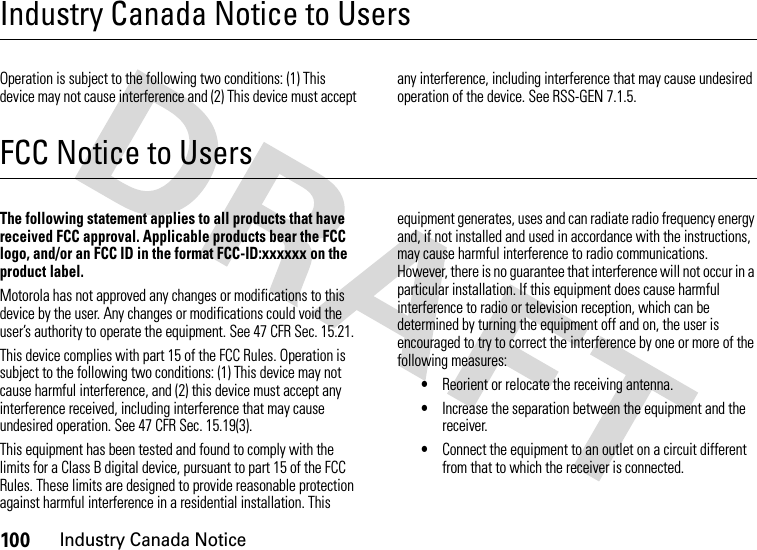 100Industry Canada NoticeIndustry Canada Notice to UsersIndustry Canada NoticeOperation is subject to the following two conditions: (1) This device may not cause interference and (2) This device must accept any interference, including interference that may cause undesired operation of the device. See RSS-GEN 7.1.5.FCC Notice to UsersFCC NoticeThe following statement applies to all products that have received FCC approval. Applicable products bear the FCC logo, and/or an FCC ID in the format FCC-ID:xxxxxx on the product label.Motorola has not approved any changes or modifications to this device by the user. Any changes or modifications could void the user’s authority to operate the equipment. See 47 CFR Sec. 15.21.This device complies with part 15 of the FCC Rules. Operation is subject to the following two conditions: (1) This device may not cause harmful interference, and (2) this device must accept any interference received, including interference that may cause undesired operation. See 47 CFR Sec. 15.19(3).This equipment has been tested and found to comply with the limits for a Class B digital device, pursuant to part 15 of the FCC Rules. These limits are designed to provide reasonable protection against harmful interference in a residential installation. This equipment generates, uses and can radiate radio frequency energy and, if not installed and used in accordance with the instructions, may cause harmful interference to radio communications. However, there is no guarantee that interference will not occur in a particular installation. If this equipment does cause harmful interference to radio or television reception, which can be determined by turning the equipment off and on, the user is encouraged to try to correct the interference by one or more of the following measures:•Reorient or relocate the receiving antenna.•Increase the separation between the equipment and the receiver.•Connect the equipment to an outlet on a circuit different from that to which the receiver is connected.