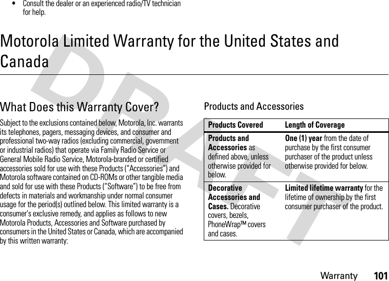 Warranty101•Consult the dealer or an experienced radio/TV technician for help.Motorola Limited Warranty for the United States and CanadaWarr an tyWhat Does this Warranty Cover?Subject to the exclusions contained below, Motorola, Inc. warrants its telephones, pagers, messaging devices, and consumer and professional two-way radios (excluding commercial, government or industrial radios) that operate via Family Radio Service or General Mobile Radio Service, Motorola-branded or certified accessories sold for use with these Products (“Accessories”) and Motorola software contained on CD-ROMs or other tangible media and sold for use with these Products (“Software”) to be free from defects in materials and workmanship under normal consumer usage for the period(s) outlined below. This limited warranty is a consumer&apos;s exclusive remedy, and applies as follows to new Motorola Products, Accessories and Software purchased by consumers in the United States or Canada, which are accompanied by this written warranty:Products and AccessoriesProducts Covered Length of CoverageProducts and Accessories as defined above, unless otherwise provided for below.One (1) year from the date of purchase by the first consumer purchaser of the product unless otherwise provided for below.Decorative Accessories and Cases. Decorative covers, bezels, PhoneWrap™ covers and cases.Limited lifetime warranty for the lifetime of ownership by the first consumer purchaser of the product.