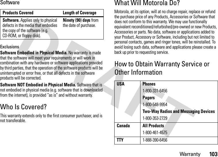 Warranty103SoftwareExclusionsSoftware Embodied in Physical Media. No warranty is made that the software will meet your requirements or will work in combination with any hardware or software applications provided by third parties, that the operation of the software products will be uninterrupted or error free, or that all defects in the software products will be corrected.Software NOT Embodied in Physical Media. Software that is not embodied in physical media (e.g. software that is downloaded from the internet), is provided “as is” and without warranty.Who Is Covered?This warranty extends only to the first consumer purchaser, and is not transferable.What Will Motorola Do?Motorola, at its option, will at no charge repair, replace or refund the purchase price of any Products, Accessories or Software that does not conform to this warranty. We may use functionally equivalent reconditioned/refurbished/pre-owned or new Products, Accessories or parts. No data, software or applications added to your Product, Accessory or Software, including but not limited to personal contacts, games and ringer tones, will be reinstalled. To avoid losing such data, software and applications please create a back up prior to requesting service.How to Obtain Warranty Service or Other InformationProducts Covered Length of CoverageSoftware. Applies only to physical defects in the media that embodies the copy of the software (e.g. CD-ROM, or floppy disk).Ninety (90) days from the date of purchase.USA Phones1-800-331-6456Pagers1-800-548-9954Two-Way Radios and Messaging Devices1-800-353-2729Canada All Products1-800-461-4575TTY1-888-390-6456