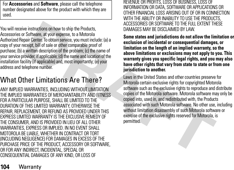 104WarrantyYou will receive instructions on how to ship the Products, Accessories or Software, at your expense, to a Motorola Authorized Repair Center. To obtain service, you must include: (a) a copy of your receipt, bill of sale or other comparable proof of purchase; (b) a written description of the problem; (c) the name of your service provider, if applicable; (d) the name and location of the installation facility (if applicable) and, most importantly; (e) your address and telephone number.What Other Limitations Are There?ANY IMPLIED WARRANTIES, INCLUDING WITHOUT LIMITATION THE IMPLIED WARRANTIES OF MERCHANTABILITY AND FITNESS FOR A PARTICULAR PURPOSE, SHALL BE LIMITED TO THE DURATION OF THIS LIMITED WARRANTY, OTHERWISE THE REPAIR, REPLACEMENT, OR REFUND AS PROVIDED UNDER THIS EXPRESS LIMITED WARRANTY IS THE EXCLUSIVE REMEDY OF THE CONSUMER, AND IS PROVIDED IN LIEU OF ALL OTHER WARRANTIES, EXPRESS OR IMPLIED. IN NO EVENT SHALL MOTOROLA BE LIABLE, WHETHER IN CONTRACT OR TORT (INCLUDING NEGLIGENCE) FOR DAMAGES IN EXCESS OF THE PURCHASE PRICE OF THE PRODUCT, ACCESSORY OR SOFTWARE, OR FOR ANY INDIRECT, INCIDENTAL, SPECIAL OR CONSEQUENTIAL DAMAGES OF ANY KIND, OR LOSS OF REVENUE OR PROFITS, LOSS OF BUSINESS, LOSS OF INFORMATION OR DATA, SOFTWARE OR APPLICATIONS OR OTHER FINANCIAL LOSS ARISING OUT OF OR IN CONNECTION WITH THE ABILITY OR INABILITY TO USE THE PRODUCTS, ACCESSORIES OR SOFTWARE TO THE FULL EXTENT THESE DAMAGES MAY BE DISCLAIMED BY LAW.Some states and jurisdictions do not allow the limitation or exclusion of incidental or consequential damages, or limitation on the length of an implied warranty, so the above limitations or exclusions may not apply to you. This warranty gives you specific legal rights, and you may also have other rights that vary from state to state or from one jurisdiction to another.Laws in the United States and other countries preserve for Motorola certain exclusive rights for copyrighted Motorola software such as the exclusive rights to reproduce and distribute copies of the Motorola software. Motorola software may only be copied into, used in, and redistributed with, the Products associated with such Motorola software. No other use, including without limitation disassembly of such Motorola software or exercise of the exclusive rights reserved for Motorola, is permitted.For Accessories and Software, please call the telephone number designated above for the product with which they are used.