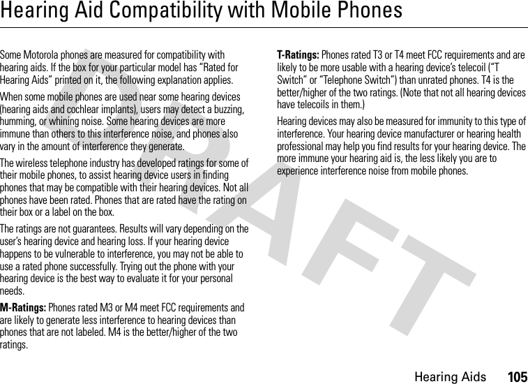 Hearing Aids105Hearing Aid Compatibility with Mobile PhonesHearing AidsSome Motorola phones are measured for compatibility with hearing aids. If the box for your particular model has “Rated for Hearing Aids” printed on it, the following explanation applies.When some mobile phones are used near some hearing devices (hearing aids and cochlear implants), users may detect a buzzing, humming, or whining noise. Some hearing devices are more immune than others to this interference noise, and phones also vary in the amount of interference they generate.The wireless telephone industry has developed ratings for some of their mobile phones, to assist hearing device users in finding phones that may be compatible with their hearing devices. Not all phones have been rated. Phones that are rated have the rating on their box or a label on the box.The ratings are not guarantees. Results will vary depending on the user’s hearing device and hearing loss. If your hearing device happens to be vulnerable to interference, you may not be able to use a rated phone successfully. Trying out the phone with your hearing device is the best way to evaluate it for your personal needs.M-Ratings: Phones rated M3 or M4 meet FCC requirements and are likely to generate less interference to hearing devices than phones that are not labeled. M4 is the better/higher of the two ratings.T-Ratings: Phones rated T3 or T4 meet FCC requirements and are likely to be more usable with a hearing device’s telecoil (“T Switch” or “Telephone Switch”) than unrated phones. T4 is the better/higher of the two ratings. (Note that not all hearing devices have telecoils in them.)Hearing devices may also be measured for immunity to this type of interference. Your hearing device manufacturer or hearing health professional may help you find results for your hearing device. The more immune your hearing aid is, the less likely you are to experience interference noise from mobile phones.