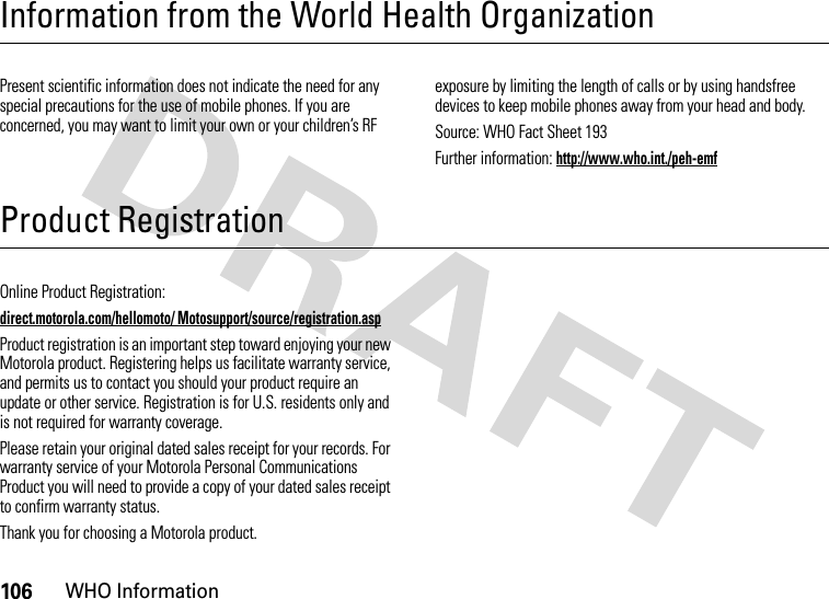 106WHO InformationInformation from the World Health OrganizationWHO InformationPresent scientific information does not indicate the need for any special precautions for the use of mobile phones. If you are concerned, you may want to limit your own or your children’s RF exposure by limiting the length of calls or by using handsfree devices to keep mobile phones away from your head and body.Source: WHO Fact Sheet 193Further information: http://www.who.int./peh-emfProduct RegistrationRegistrationOnline Product Registration:direct.motorola.com/hellomoto/ Motosupport/source/registration.aspProduct registration is an important step toward enjoying your new Motorola product. Registering helps us facilitate warranty service, and permits us to contact you should your product require an update or other service. Registration is for U.S. residents only and is not required for warranty coverage.Please retain your original dated sales receipt for your records. For warranty service of your Motorola Personal Communications Product you will need to provide a copy of your dated sales receipt to confirm warranty status.Thank you for choosing a Motorola product.