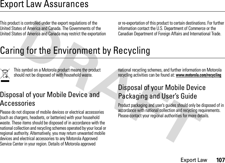 Export Law107Export Law AssurancesExport LawThis product is controlled under the export regulations of the United States of America and Canada. The Governments of the United States of America and Canada may restrict the exportation or re-exportation of this product to certain destinations. For further information contact the U.S. Department of Commerce or the Canadian Department of Foreign Affairs and International Trade.Caring for the Environment by RecyclingRecycling InformationThis symbol on a Motorola product means the product should not be disposed of with household waste.Disposal of your Mobile Device and AccessoriesPlease do not dispose of mobile devices or electrical accessories (such as chargers, headsets, or batteries) with your household waste. These items should be disposed of in accordance with the national collection and recycling schemes operated by your local or regional authority. Alternatively, you may return unwanted mobile devices and electrical accessories to any Motorola Approved Service Center in your region. Details of Motorola approved national recycling schemes, and further information on Motorola recycling activities can be found at: www.motorola.com/recyclingDisposal of your Mobile Device Packaging and User’s GuideProduct packaging and user’s guides should only be disposed of in accordance with national collection and recycling requirements. Please contact your regional authorities for more details.