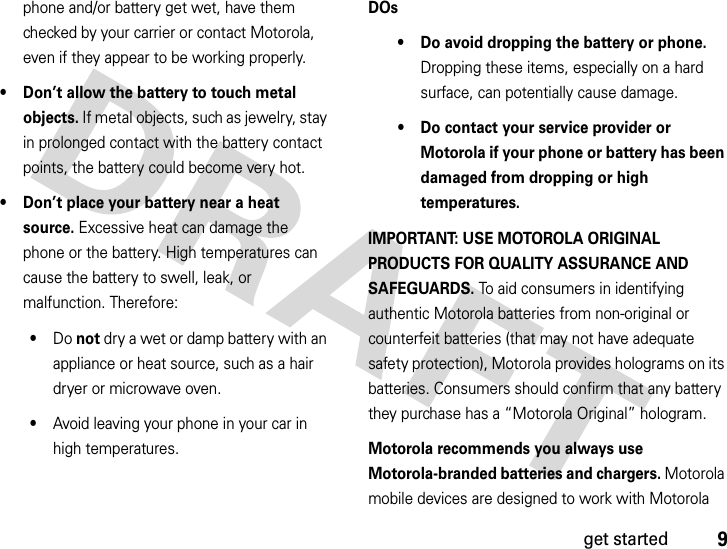 9get startedphone and/or battery get wet, have them checked by your carrier or contact Motorola, even if they appear to be working properly.• Don’t allow the battery to touch metal objects. If metal objects, such as jewelry, stay in prolonged contact with the battery contact points, the battery could become very hot.• Don’t place your battery near a heat source. Excessive heat can damage the phone or the battery. High temperatures can cause the battery to swell, leak, or malfunction. Therefore:•Do not dry a wet or damp battery with an appliance or heat source, such as a hair dryer or microwave oven.•Avoid leaving your phone in your car in high temperatures.DOs• Do avoid dropping the battery or phone. Dropping these items, especially on a hard surface, can potentially cause damage.• Do contact your service provider or Motorola if your phone or battery has been damaged from dropping or high temperatures.IMPORTANT: USE MOTOROLA ORIGINAL PRODUCTS FOR QUALITY ASSURANCE AND SAFEGUARDS. To aid consumers in identifying authentic Motorola batteries from non-original or counterfeit batteries (that may not have adequate safety protection), Motorola provides holograms on its batteries. Consumers should confirm that any battery they purchase has a “Motorola Original” hologram.Motorola recommends you always use Motorola-branded batteries and chargers. Motorola mobile devices are designed to work with Motorola 