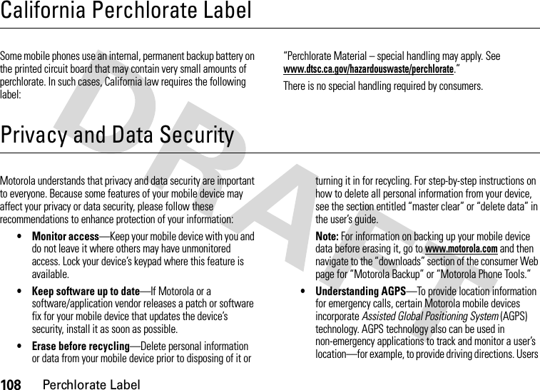 108Perchlorate LabelCalifornia Perchlorate LabelPerchlorate LabelSome mobile phones use an internal, permanent backup battery on the printed circuit board that may contain very small amounts of perchlorate. In such cases, California law requires the following label:“Perchlorate Material – special handling may apply. See www.dtsc.ca.gov/hazardouswaste/perchlorate.”There is no special handling required by consumers.Privacy and Data SecurityPrivacy and Data SecurityMotorola understands that privacy and data security are important to everyone. Because some features of your mobile device may affect your privacy or data security, please follow these recommendations to enhance protection of your information:• Monitor access—Keep your mobile device with you and do not leave it where others may have unmonitored access. Lock your device’s keypad where this feature is available.• Keep software up to date—If Motorola or a software/application vendor releases a patch or software fix for your mobile device that updates the device’s security, install it as soon as possible.• Erase before recycling—Delete personal information or data from your mobile device prior to disposing of it or turning it in for recycling. For step-by-step instructions on how to delete all personal information from your device, see the section entitled “master clear” or “delete data” in the user’s guide.Note: For information on backing up your mobile device data before erasing it, go to www.motorola.com and then navigate to the “downloads” section of the consumer Web page for “Motorola Backup” or “Motorola Phone Tools.”• Understanding AGPS—To provide location information for emergency calls, certain Motorola mobile devices incorporate Assisted Global Positioning System (AGPS) technology. AGPS technology also can be used in non-emergency applications to track and monitor a user’s location—for example, to provide driving directions. Users 