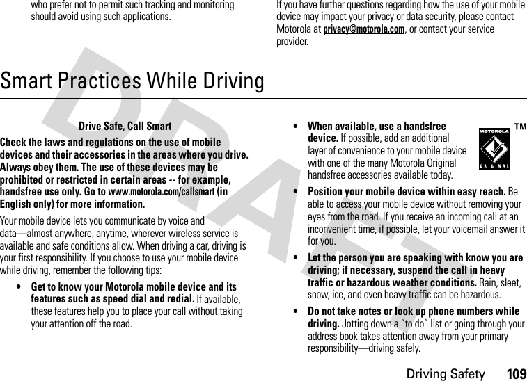 Driving Safety109who prefer not to permit such tracking and monitoring should avoid using such applications.If you have further questions regarding how the use of your mobile device may impact your privacy or data security, please contact Motorola at privacy@motorola.com, or contact your service provider.Smart Practices While DrivingDriving SafetyDrive Safe, Call SmartCheck the laws and regulations on the use of mobile devices and their accessories in the areas where you drive. Always obey them. The use of these devices may be prohibited or restricted in certain areas -- for example, handsfree use only. Go to www.motorola.com/callsmart (in English only) for more information.Your mobile device lets you communicate by voice and data—almost anywhere, anytime, wherever wireless service is available and safe conditions allow. When driving a car, driving is your first responsibility. If you choose to use your mobile device while driving, remember the following tips:• Get to know your Motorola mobile device and its features such as speed dial and redial. If available, these features help you to place your call without taking your attention off the road.• When available, use a handsfree device. If possible, add an additional layer of convenience to your mobile device with one of the many Motorola Original handsfree accessories available today.• Position your mobile device within easy reach. Be able to access your mobile device without removing your eyes from the road. If you receive an incoming call at an inconvenient time, if possible, let your voicemail answer it for you.• Let the person you are speaking with know you are driving; if necessary, suspend the call in heavy traffic or hazardous weather conditions. Rain, sleet, snow, ice, and even heavy traffic can be hazardous.• Do not take notes or look up phone numbers while driving. Jotting down a “to do” list or going through your address book takes attention away from your primary responsibility—driving safely.