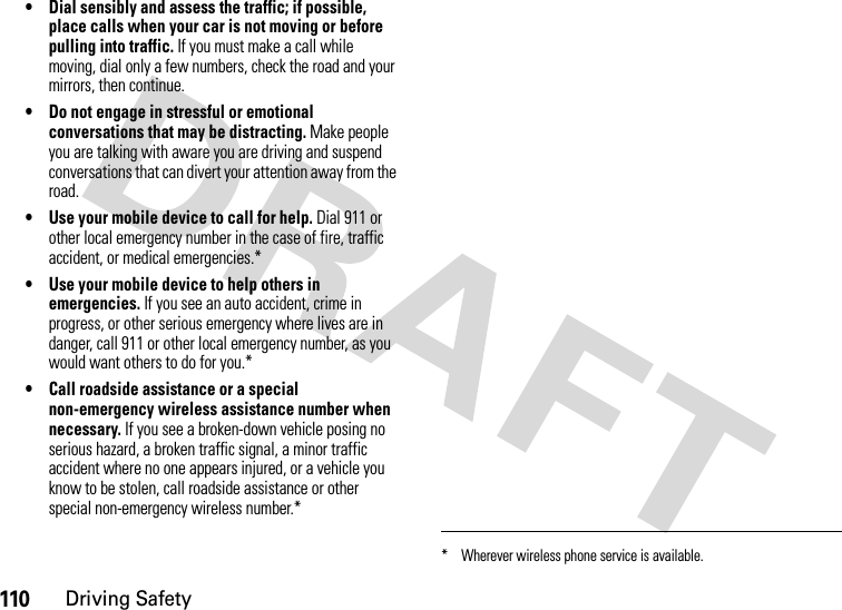 110Driving Safety• Dial sensibly and assess the traffic; if possible, place calls when your car is not moving or before pulling into traffic. If you must make a call while moving, dial only a few numbers, check the road and your mirrors, then continue.• Do not engage in stressful or emotional conversations that may be distracting. Make people you are talking with aware you are driving and suspend conversations that can divert your attention away from the road.• Use your mobile device to call for help. Dial 911 or other local emergency number in the case of fire, traffic accident, or medical emergencies.*• Use your mobile device to help others in emergencies. If you see an auto accident, crime in progress, or other serious emergency where lives are in danger, call 911 or other local emergency number, as you would want others to do for you.*• Call roadside assistance or a special non-emergency wireless assistance number when necessary. If you see a broken-down vehicle posing no serious hazard, a broken traffic signal, a minor traffic accident where no one appears injured, or a vehicle you know to be stolen, call roadside assistance or other special non-emergency wireless number.** Wherever wireless phone service is available.