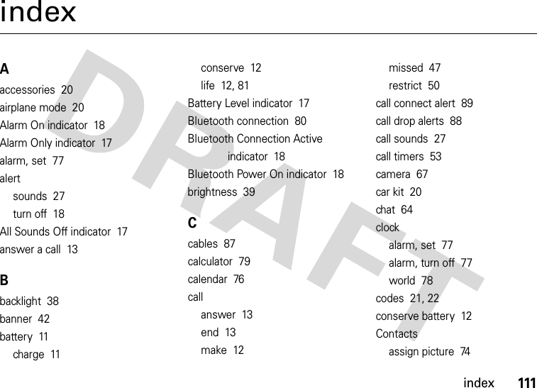 index111indexAaccessories  20airplane mode  20Alarm On indicator  18Alarm Only indicator  17alarm, set  77alertsounds  27turn off  18All Sounds Off indicator  17answer a call  13Bbacklight  38banner  42battery  11charge  11conserve  12life  12, 81Battery Level indicator  17Bluetooth connection  80Bluetooth Connection Active indicator  18Bluetooth Power On indicator  18brightness  39Ccables  87calculator  79calendar  76callanswer  13end  13make  12missed  47restrict  50call connect alert  89call drop alerts  88call sounds  27call timers  53camera  67car kit  20chat  64clockalarm, set  77alarm, turn off  77world  78codes  21, 22conserve battery  12Contactsassign picture  74