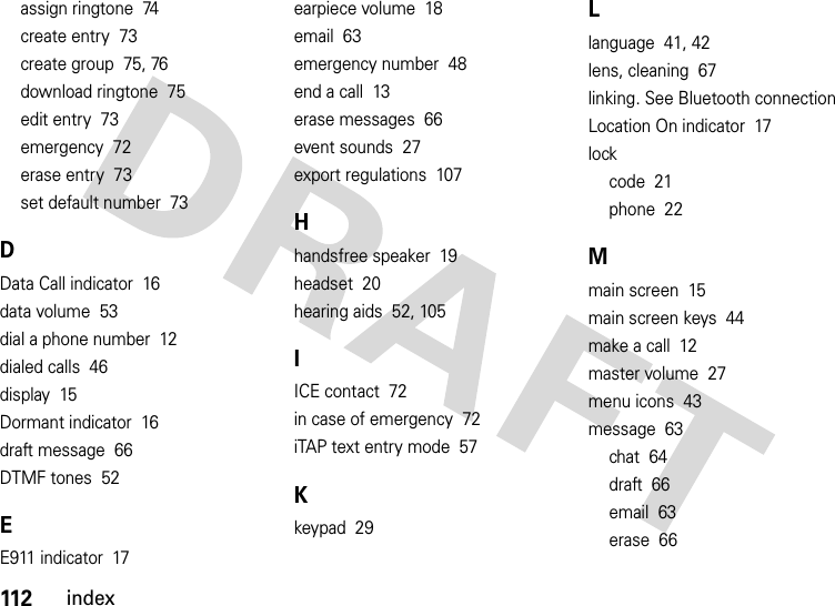 112indexassign ringtone  74create entry  73create group  75, 76download ringtone  75edit entry  73emergency  72erase entry  73set default number  73DData Call indicator  16data volume  53dial a phone number  12dialed calls  46display  15Dormant indicator  16draft message  66DTMF tones  52EE911 indicator  17earpiece volume  18email  63emergency number  48end a call  13erase messages  66event sounds  27export regulations  107Hhandsfree speaker  19headset  20hearing aids  52, 105IICE contact  72in case of emergency  72iTAP text entry mode  57Kkeypad  29Llanguage  41, 42lens, cleaning  67linking. See Bluetooth connectionLocation On indicator  17lockcode  21phone  22Mmain screen  15main screen keys  44make a call  12master volume  27menu icons  43message  63chat  64draft  66email  63erase  66