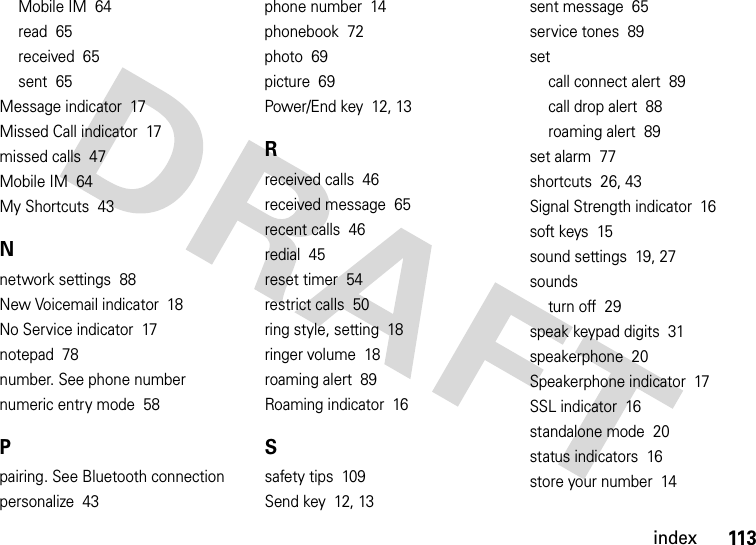 index113Mobile IM  64read  65received  65sent  65Message indicator  17Missed Call indicator  17missed calls  47Mobile IM  64My Shortcuts  43Nnetwork settings  88New Voicemail indicator  18No Service indicator  17notepad  78number. See phone numbernumeric entry mode  58Ppairing. See Bluetooth connectionpersonalize  43phone number  14phonebook  72photo  69picture  69Power/End key  12, 13Rreceived calls  46received message  65recent calls  46redial  45reset timer  54restrict calls  50ring style, setting  18ringer volume  18roaming alert  89Roaming indicator  16Ssafety tips  109Send key  12, 13sent message  65service tones  89setcall connect alert  89call drop alert  88roaming alert  89set alarm  77shortcuts  26, 43Signal Strength indicator  16soft keys  15sound settings  19, 27soundsturn off  29speak keypad digits  31speakerphone  20Speakerphone indicator  17SSL indicator  16standalone mode  20status indicators  16store your number  14