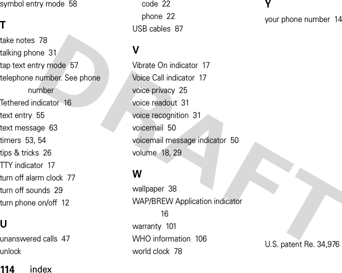 114indexsymbol entry mode  58Ttake notes  78talking phone  31tap text entry mode  57telephone number. See phone numberTethered indicator  16text entry  55text message  63timers  53, 54tips &amp; tricks  26TTY indicator  17turn off alarm clock  77turn off sounds  29turn phone on/off  12Uunanswered calls  47unlockcode  22phone  22USB cables  87VVibrate On indicator  17Voice Call indicator  17voice privacy  25voice readout  31voice recognition  31voicemail  50voicemail message indicator  50volume  18, 29Wwallpaper  38WAP/BREW Application indicator  16warranty  101WHO information  106world clock  78Yyour phone number  14U.S. patent Re. 34,976