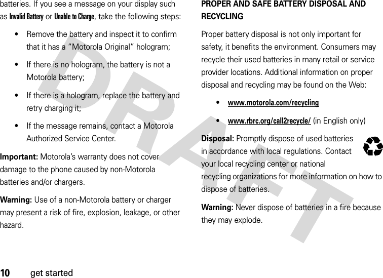 10get startedbatteries. If you see a message on your display such as Invalid Battery or Unable to Charge, take the following steps:•Remove the battery and inspect it to confirm that it has a “Motorola Original” hologram;•If there is no hologram, the battery is not a Motorola battery;•If there is a hologram, replace the battery and retry charging it;•If the message remains, contact a Motorola Authorized Service Center.Important: Motorola’s warranty does not cover damage to the phone caused by non-Motorola batteries and/or chargers.Warning: Use of a non-Motorola battery or charger may present a risk of fire, explosion, leakage, or other hazard.PROPER AND SAFE BATTERY DISPOSAL AND RECYCLINGProper battery disposal is not only important for safety, it benefits the environment. Consumers may recycle their used batteries in many retail or service provider locations. Additional information on proper disposal and recycling may be found on the Web:•www.motorola.com/recycling•www.rbrc.org/call2recycle/ (in English only)Disposal: Promptly dispose of used batteries in accordance with local regulations. Contact your local recycling center or national recycling organizations for more information on how to dispose of batteries.Warning: Never dispose of batteries in a fire because they may explode.