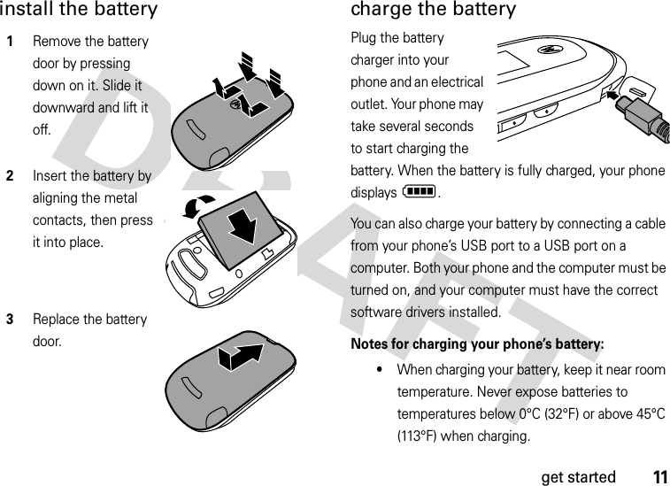 11get startedinstall the battery charge the batteryPlug the battery charger into your phone and an electrical outlet. Your phone may take several seconds to start charging the battery. When the battery is fully charged, your phone displays N.You can also charge your battery by connecting a cable from your phone’s USB port to a USB port on a computer. Both your phone and the computer must be turned on, and your computer must have the correct software drivers installed. Notes for charging your phone’s battery:•When charging your battery, keep it near room temperature. Never expose batteries to temperatures below 0°C (32°F) or above 45°C (113°F) when charging.1Remove the battery door by pressing down on it. Slide it downward and lift it off.2Insert the battery by aligning the metal contacts, then press it into place.3Replace the battery door.