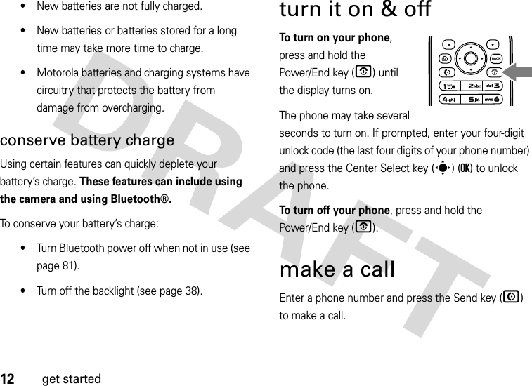 12get started•New batteries are not fully charged.•New batteries or batteries stored for a long time may take more time to charge.•Motorola batteries and charging systems have circuitry that protects the battery from damage from overcharging.conserve battery chargeUsing certain features can quickly deplete your battery’s charge. These features can include using the camera and using Bluetooth®.To conserve your battery’s charge:•Turn Bluetooth power off when not in use (see page 81).•Turn off the backlight (see page 38).turn it on &amp; off To turn on your phone, press and hold the Power/End key (O) until the display turns on.The phone may take several seconds to turn on. If prompted, enter your four-digit unlock code (the last four digits of your phone number) and press the Center Select key (s) (OK) to unlock the phone.To turn off your phone, press and hold the Power/End key (O).make a callEnter a phone number and press the Send key (N) to make a call.BACK