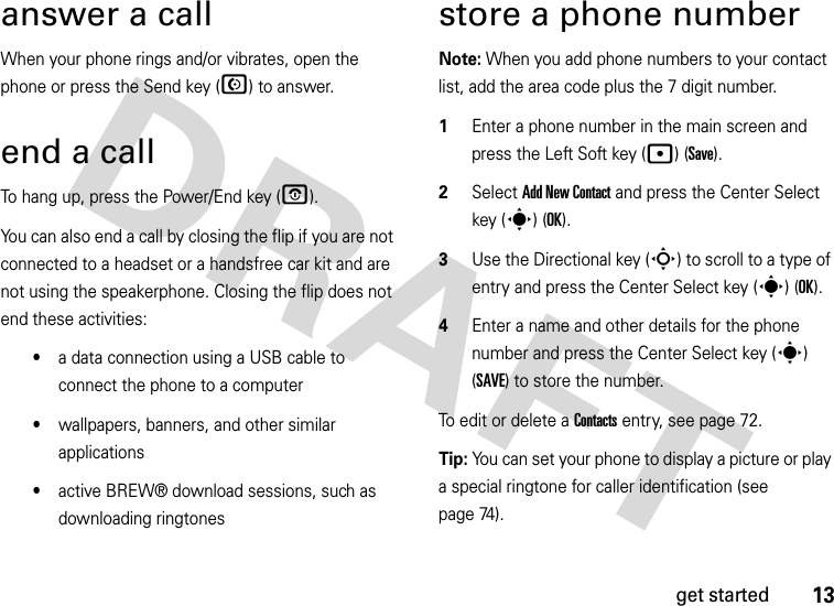 13get startedanswer a callWhen your phone rings and/or vibrates, open the phone or press the Send key (N) to answer.end a callTo hang up, press the Power/End key (O). You can also end a call by closing the flip if you are not connected to a headset or a handsfree car kit and are not using the speakerphone. Closing the flip does not end these activities:•a data connection using a USB cable to connect the phone to a computer•wallpapers, banners, and other similar applications•active BREW® download sessions, such as downloading ringtonesstore a phone numberNote: When you add phone numbers to your contact list, add the area code plus the 7 digit number.  1Enter a phone number in the main screen and press the Left Soft key (p) (Save).2Select Add New Contact and press the Center Select key (s) (OK).3Use the Directional key (S) to scroll to a type of entry and press the Center Select key (s) (OK).4Enter a name and other details for the phone number and press the Center Select key (s) (SAVE) to store the number. To edit or delete a Contacts entry, see page 72.Tip: You can set your phone to display a picture or play a special ringtone for caller identification (see page 74).