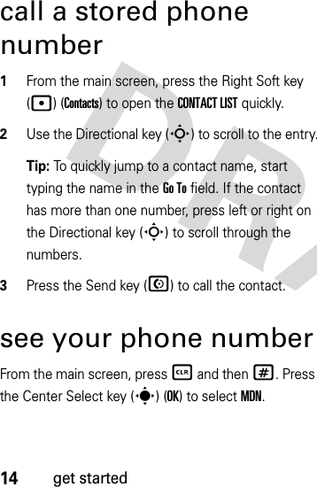 14get startedcall a stored phone number  1From the main screen, press the Right Soft key (p) (Contacts) to open the CONTACT LISTquickly.2Use the Directional key (S) to scroll to the entry.Tip: To quickly jump to a contact name, start typing the name in the Go To field. If the contact has more than one number, press left or right on the Directional key (S) to scroll through the numbers.3Press the Send key (N) to call the contact.see your phone numberFrom the main screen, press B and then #. Press the Center Select key (s) (OK) to selectMDN.