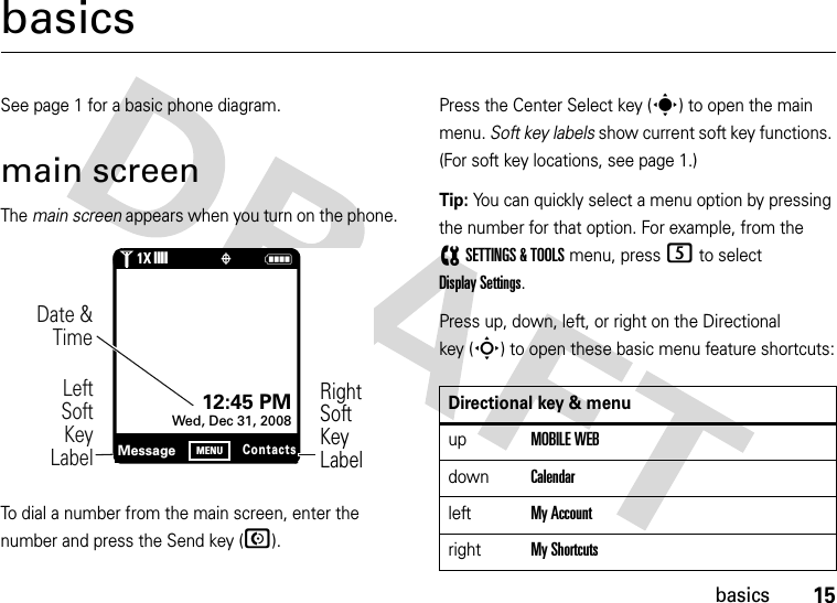 15basicsbasicsSee page 1 for a basic phone diagram.main screenThe main screen appears when you turn on the phone.To dial a number from the main screen, enter the number and press the Send key (N).Press the Center Select key (s) to open the main menu. Soft key labels show current soft key functions. (For soft key locations, see page 1.)Tip: You can quickly select a menu option by pressing the number for that option. For example, from the (SETTINGS &amp; TOOLS menu, press 5 to select Display Settings.Press up, down, left, or right on the Directional key (S) to open these basic menu feature shortcuts:1N❙❙❙❙òRightSoftKeyLabelDate &amp; Time     LeftSoft Key LabelMessageContactsMENU12:45 PMWed, Dec 31, 20081XDirectional key &amp; menuupMOBILE WEBdownCalendarleftMy AccountrightMy Shortcuts