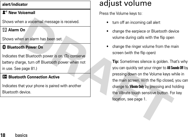 18basicsadjust volumePress the Volume keys to:•turn off an incoming call alert•change the earpiece or Bluetooth device volume during calls with the flip open•change the ringer volume from the main screen (with the flip open)Tip: Sometimes silence is golden. That’s why you can quickly set your ringer to All Sounds Off by pressing down on the Volume keys while in the main screen. With the flip closed, you can change to Vibrate Only by pressing and holding the Vibrate touch sensitive button. For key location, see page 1.yNew VoicemailShows when a voicemail message is received.AAlarm OnShows when an alarm has been set.EBluetooth Power OnIndicates that Bluetooth power is on. (To conserve battery charge, turn off Bluetooth power when not in use. See page 81.)IBluetooth Connection ActiveIndicates that your phone is paired with another Bluetooth device.alert/indicator