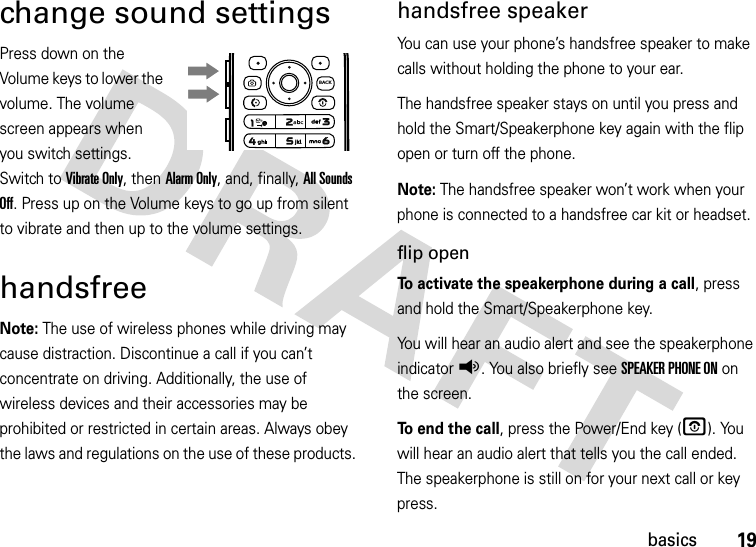 19basicschange sound settingsPress down on the Volume keys to lower the volume. The volume screen appears when you switch settings. Switch to Vibrate Only, then Alarm Only, and, finally, All Sounds Off. Press up on the Volume keys to go up from silent to vibrate and then up to the volume settings.handsfreeNote: The use of wireless phones while driving may cause distraction. Discontinue a call if you can’t concentrate on driving. Additionally, the use of wireless devices and their accessories may be prohibited or restricted in certain areas. Always obey the laws and regulations on the use of these products. handsfree speakerYou can use your phone’s handsfree speaker to make calls without holding the phone to your ear.The handsfree speaker stays on until you press and hold the Smart/Speakerphone key again with the flip open or turn off the phone.Note: The handsfree speaker won’t work when your phone is connected to a handsfree car kit or headset.flip openTo activate the speakerphone during a call, press and hold the Smart/Speakerphone key.You will hear an audio alert and see the speakerphone indicatorq. You also briefly see SPEAKER PHONE ON on the screen.To end the call, press the Power/End key (O). You will hear an audio alert that tells you the call ended. The speakerphone is still on for your next call or key press.BACK