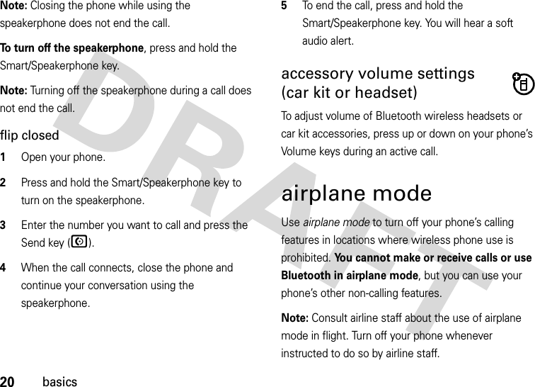 20basicsNote: Closing the phone while using the speakerphone does not end the call.To turn off the speakerphone, press and hold the Smart/Speakerphone key. Note: Turning off the speakerphone during a call does not end the call.flip closed  1Open your phone.2Press and hold the Smart/Speakerphone key to turn on the speakerphone.3Enter the number you want to call and press the Send key (N).4When the call connects, close the phone and continue your conversation using the speakerphone.5To end the call, press and hold the Smart/Speakerphone key. You will hear a soft audio alert.accessory volume settings (car kit or headset)To adjust volume of Bluetooth wireless headsets or car kit accessories, press up or down on your phone’s Volume keys during an active call.airplane modeUse airplane mode to turn off your phone’s calling features in locations where wireless phone use is prohibited. You cannot make or receive calls or use Bluetooth in airplane mode, but you can use your phone’s other non-calling features.Note: Consult airline staff about the use of airplane mode in flight. Turn off your phone whenever instructed to do so by airline staff.