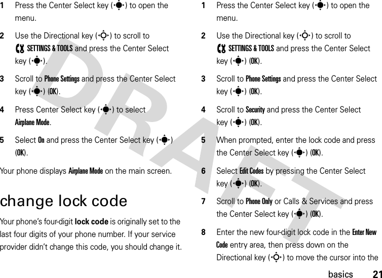 21basics  1Press the Center Select key (s) to open the menu.2Use the Directional key (S) to scroll to (SETTINGS &amp; TOOLS and press the Center Select key (s).3Scroll to Phone Settings and press the Center Select key (s) (OK).4Press Center Select key (s) to select Airplane Mode.5Select On and press the Center Select key (s) (OK).Your phone displays Airplane Mode on the main screen.change lock codeYour phone’s four-digit lock code is originally set to the last four digits of your phone number. If your service provider didn’t change this code, you should change it.  1Press the Center Select key (s) to open the menu.2Use the Directional key (S) to scroll to (SETTINGS &amp; TOOLS and press the Center Select key (s) (OK).3Scroll to Phone Settings and press the Center Select key (s) (OK).4Scroll to Security and press the Center Select key (s) (OK).5When prompted, enter the lock code and press the Center Select key (s) (OK).6Select Edit Codes by pressing the Center Select key (s) (OK).7Scroll to Phone Only or Calls &amp; Services and press the Center Select key (s) (OK).8Enter the new four-digit lock code in the Enter New Code entry area, then press down on the Directional key (S) to move the cursor into the 