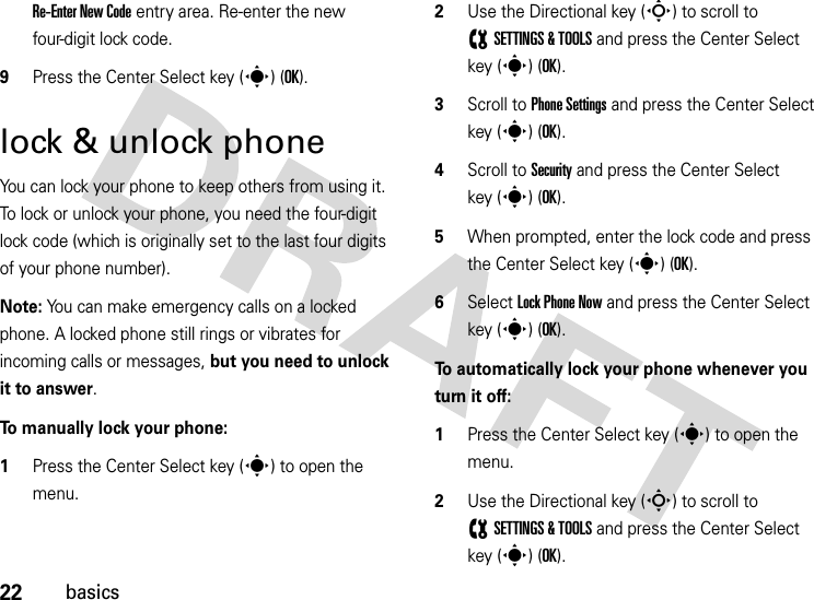 22basicsRe-Enter New Code entry area. Re-enter the new four-digit lock code.9Press the Center Select key (s) (OK).lock &amp; unlock phoneYou can lock your phone to keep others from using it. To lock or unlock your phone, you need the four-digit lock code (which is originally set to the last four digits of your phone number).Note: You can make emergency calls on a locked phone. A locked phone still rings or vibrates for incoming calls or messages, but you need to unlock it to answer.To manually lock your phone:   1Press the Center Select key (s) to open the menu.2Use the Directional key (S) to scroll to (SETTINGS &amp; TOOLS and press the Center Select key (s) (OK).3Scroll to Phone Settings and press the Center Select key (s) (OK).4Scroll to Security and press the Center Select key (s) (OK).5When prompted, enter the lock code and press the Center Select key (s) (OK).6Select Lock Phone Now and press the Center Select key (s) (OK).To automatically lock your phone whenever you turn it off:  1Press the Center Select key (s) to open the menu.2Use the Directional key (S) to scroll to (SETTINGS &amp; TOOLS and press the Center Select key (s) (OK).