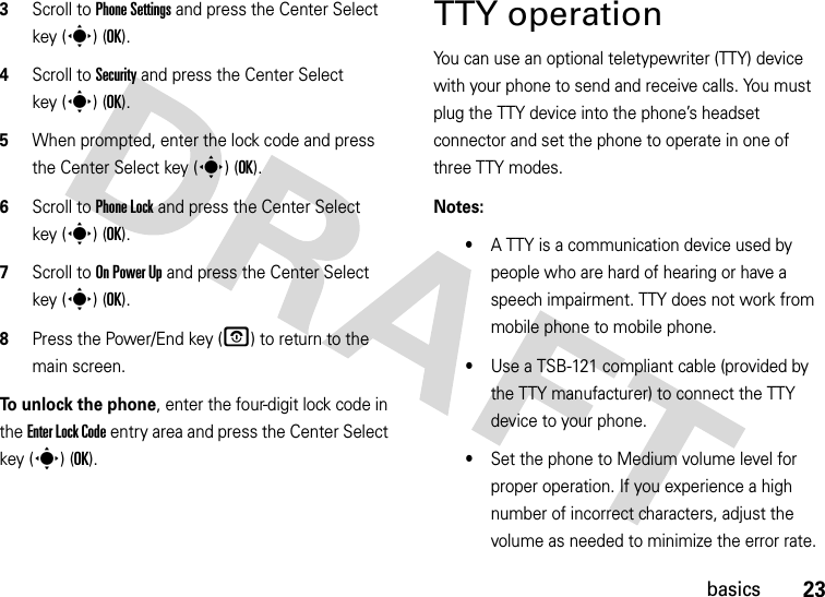 23basics3Scroll to Phone Settings and press the Center Select key (s) (OK).4Scroll to Security and press the Center Select key (s) (OK).5When prompted, enter the lock code and press the Center Select key (s) (OK).6Scroll to Phone Lock and press the Center Select key (s) (OK).7Scroll to On Power Up and press the Center Select key (s) (OK).8Press the Power/End key (O) to return to the main screen.To unlock the phone, enter the four-digit lock code in the Enter Lock Code entry area and press the Center Select key (s) (OK).TTY operationYou can use an optional teletypewriter (TTY) device with your phone to send and receive calls. You must plug the TTY device into the phone’s headset connector and set the phone to operate in one of three TTY modes.Notes:•A TTY is a communication device used by people who are hard of hearing or have a speech impairment. TTY does not work from mobile phone to mobile phone.•Use a TSB-121 compliant cable (provided by the TTY manufacturer) to connect the TTY device to your phone. •Set the phone to Medium volume level for proper operation. If you experience a high number of incorrect characters, adjust the volume as needed to minimize the error rate.