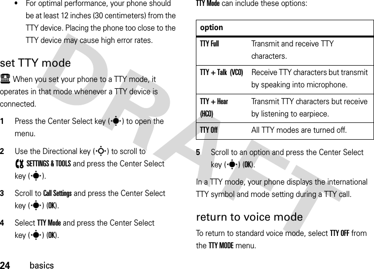 24basics•For optimal performance, your phone should be at least 12 inches (30 centimeters) from the TTY device. Placing the phone too close to the TTY device may cause high error rates.set TTY modeù When you set your phone to a TTY mode, it operates in that mode whenever a TTY device is connected.  1Press the Center Select key (s) to open the menu.2Use the Directional key (S) to scroll to (SETTINGS &amp; TOOLS and press the Center Select key (s).3Scroll to Call Settings and press the Center Select key (s) (OK).4Select TTY Mode and press the Center Select key (s) (OK).TTY Mode can include these options:5Scroll to an option and press the Center Select key (s) (OK).In a TTY mode, your phone displays the international TTY symbol and mode setting during a TTY call.return to voice modeTo return to standard voice mode, select TTY OFF from the TTY MODE menu.optionTTY FullTransmit and receive TTY characters.TTY + Talk  (VCO)Receive TTY characters but transmit by speaking into microphone.TTY + Hear  (HCO)Transmit TTY characters but receive by listening to earpiece.TTY OffAll TTY modes are turned off.