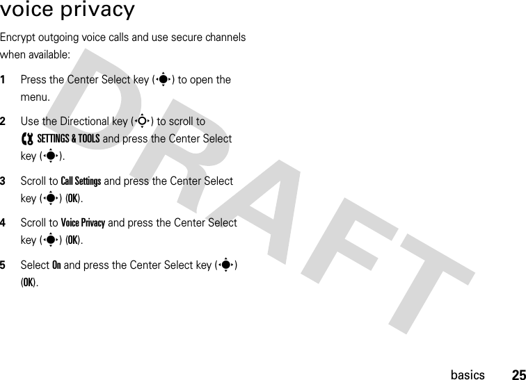 25basicsvoice privacyEncrypt outgoing voice calls and use secure channels when available:  1Press the Center Select key (s) to open the menu.2Use the Directional key (S) to scroll to (SETTINGS &amp; TOOLS and press the Center Select key (s).3Scroll to Call Settings and press the Center Select key (s) (OK).4Scroll to Voice Privacy and press the Center Select key (s) (OK).5Select On and press the Center Select key (s) (OK).