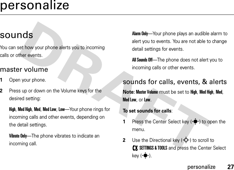 27personalizepersonalizesoundsYou can set how your phone alerts you to incoming calls or other events.master volume  1Open your phone.2Press up or down on the Volume keys for the desired setting:High, Med High, Med, Med Low, Low—Your phone rings for incoming calls and other events, depending on the detail settings.Vibrate Only—The phone vibrates to indicate an incoming call. Alarm Only—Your phone plays an audible alarm to alert you to events. You are not able to change detail settings for events.All Sounds Off—The phone does not alert you to incoming calls or other events.sounds for calls, events, &amp; alertsNote: Master Volume must be set to High, Med High, Med, Med Low, or Low.To set sounds for calls:  1Press the Center Select key (s) to open the menu.2Use the Directional key (S) to scroll to (SETTINGS &amp; TOOLS and press the Center Select key (s).