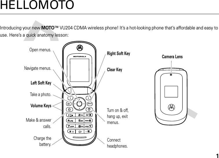 1HELLOMOTOIntroducing your new MOTO™ VU204 CDMA wireless phone! It’s a hot-looking phone that’s affordable and easy to use. Here’s a quick anatomy lesson:BACKRight Soft KeyClear KeyTurn on &amp; off,hang up, exitmenus.Connect headphones.Open menus.Make &amp; answer calls.Charge thebattery.Left Soft KeyVolume KeysTake a photo.Navigate menus.Camera Lens