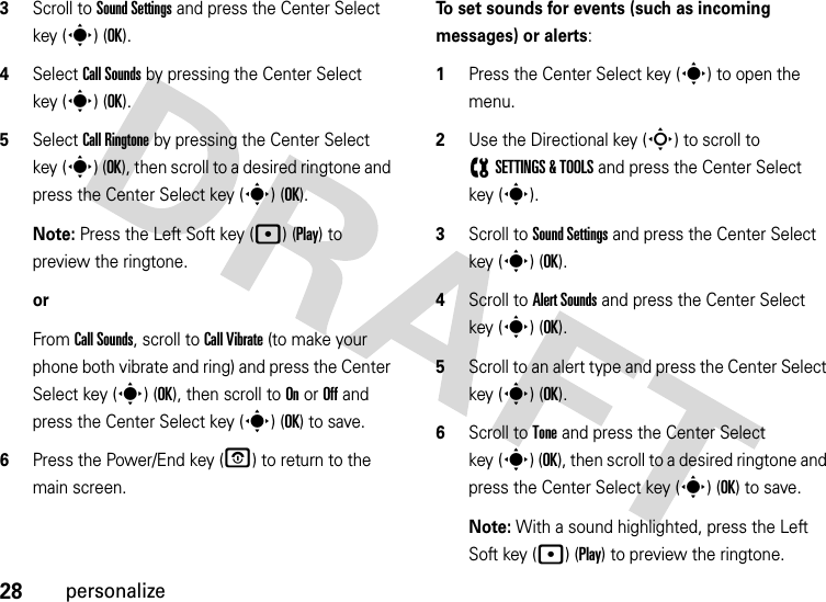 28personalize3Scroll to Sound Settings and press the Center Select key (s) (OK).4Select Call Sounds by pressing the Center Select key (s) (OK).5Select Call Ringtone by pressing the Center Select key (s) (OK), then scroll to a desired ringtone and press the Center Select key (s) (OK).Note: Press the Left Soft key (p) (Play) to preview the ringtone.orFrom Call Sounds, scroll to Call Vibrate (to make your phone both vibrate and ring) and press the Center Select key (s) (OK), then scroll to On or Off and press the Center Select key (s) (OK) to save.6Press the Power/End key (P) to return to the main screen.To set sounds for events (such as incoming messages) or alerts:  1Press the Center Select key (s) to open the menu.2Use the Directional key (S) to scroll to (SETTINGS &amp; TOOLS and press the Center Select key (s).3Scroll to Sound Settings and press the Center Select key (s) (OK).4Scroll to Alert Sounds and press the Center Select key (s) (OK).5Scroll to an alert type and press the Center Select key (s) (OK).6Scroll to Tone and press the Center Select key (s) (OK), then scroll to a desired ringtone and press the Center Select key (s) (OK) to save.Note: With a sound highlighted, press the Left Soft key (p) (Play) to preview the ringtone.