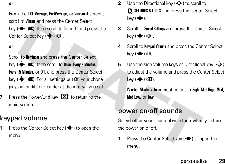 29personalizeorFrom the TXT Message, Pic Message, or Voicemail screen, scroll to Vibrate and press the Center Select key (s) (OK), then scroll to On or Off and press the Center Select key (s) (OK).orScroll to Reminder and press the Center Select key (s) (OK), then scroll to Once, Every 2 Minutes, Every 15 Minutes, or Off, and press the Center Select key (s) (OK). For all settings but Off, your phone plays an audible reminder at the interval you set.7Press the Power/End key (O) to return to the main screen.keypad volume  1Press the Center Select key (s) to open the menu.2Use the Directional key (S) to scroll to (SETTINGS &amp; TOOLS and press the Center Select key (s).3Scroll to Sound Settings and press the Center Select key (s) (OK).4Scroll to Keypad Volume and press the Center Select key (s) (OK).5Use the side Volume keys or Directional key (S) to adjust the volume and press the Center Select key (s) (SET).Note: Master Volume must be set to High, Med High, Med, Med Low, or Low.power on/off soundsSet whether your phone plays a tone when you turn the power on or off.  1Press the Center Select key (s) to open the menu.